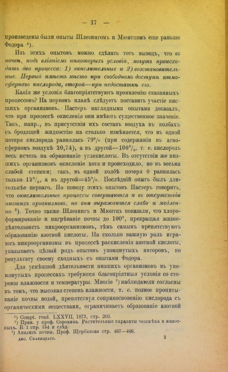 произведены были опыты Шлезингомь и Мюнтцомъ еще раньше Фодора 4). Изъ этихъ опытовъ можно сдѣлатъ тотъ выводъ, что во лочвѣ, подъ вліяніемъ нѣкоторыхъ условгй, могутъ происхо- дить два процесса: 1) окислительные и 2) возстановитель- ные. Первый имѣетъ мѣсто при свободномъ доступѣ атмо- сфернаго кислорода, второй—при недостаткѣ его. Какія же условія благопріятствуютъ проявленію сказанныхъ процессовъ? На первомъ планѣ слѣдуетъ поставить участіе нис- шихъ организмовъ. Пастеръ наглядными опытами доказалъ, что при процессѣ окисленія они имѣють существенное значеніе. Такъ, напр., въ присутствіи ихъ составь воздуха въ колбахъ съ бродящей жидкостію на столько измѣняется, что въ одной потеря кислорода равнялась 79% (при содержаніи въ атмо- сферномъ воздухѣ 20,74), а въ другой—100%: т- е. кислородъ весь исчезъ на образованіе углекислоты. Въ отсутствіи же низ- шихъ организмовъ окисленіе хотя и происходило, но въ весьма слабой степени; такъ, въ одной колбѣ потеря 0 равнялась только 12%, а въ другой=45%. Послѣдній опытъ былъ дли- тельнѣе перваго. По поводу этихъ опытовъ Пастеръ говорить, что окислительные процессы совершаются и въ отсутствіи низшихо организмовъ, но они выражаются слабо и медлен- но 2). Точно также Шлезннгъ и Мюнтцъ показали, что хлоро- формированіе и нагрѣваніе почвы до 100°, прекращая жизне- дѣятельонсть мпкроорганизмовъ, тѣмъ самымъ препятствуютъ образованію азотной кислоты. На сколько важную роль игра- ютъ микроорганизмы въ процессѣ раскисленія азотной кислоты, указываетъ цѣлый рядь опытовъ упомянутыхъ авторовъ, по результату своему сходныхъ съ опытами Фодора. Для успѣшной дѣятельности низшихъ организмовъ въ упо- мянутыхъ процессахъ требуются благопріятныя условія со сто- роны влажности и температуры. Многіе 3) наблюдатели согласны въ томъ, что высокая степень влажности, т. е. полное пропиты- ваніе почвы водой, препятствуя соприкосновенно кислорода съ органическими веществами, ограничпваетъ образованіе азотной 1) Сошрі. гопа. ЬХХѴІІ, 1873, стр. 203. 2) Прив. у проф. Сорокина. Растительные паразиты человѣка и живот- пыхъ. В. 1 стр. 154 и слѣд. 3) Анализъ почвы. Проф. Щербакова стр. 487—488. дис. Свавидкаго. 2