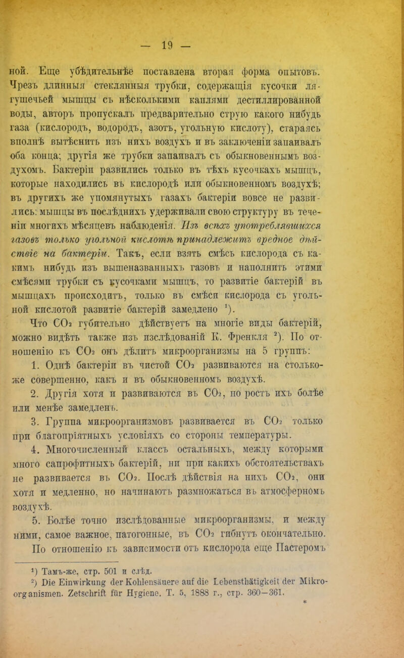 ной. Еще убѣдительнѣе поставлена вторая форма опытовъ. Чрезъ длпнныя стеклянныя трубки, содержащія кусочки ля- гушечьей мышцы съ нѣсколъкими каплями дестиллированной воды, авторъ пропускалъ предварительно струю какого нибудь газа (кислородъ, водородъ, азотъ, угольную кислоту), стараясь вполнѣ вытѣснить изъ нихъ воздухъ и въ заключеніи занаивалъ оба конца; другія же трубки запаивалъ съ обыкновеннымъ воз- духомъ. Бактеріп развились только въ тѣхъ кусочкахъ мышцъ, которые находились въ кпслородѣ или обыкновенномъ воздухѣ; въ другихъ же упомянутыхъ газахъ бактеріи вовсе не разви- лись: мышцы въ послѣднихъ удерживали свою структуру въ тече- ніп многихъ мѣсяцевъ наблюденія. Изъ ѳсѣхъ употреблявшихся газовъ только угольной шслотѣ принадлежите вредное дѣіі- ствге на бактерги. Такъ, если взять смѣсь кислорода съ ка- кимъ нибудь изъ вышеназванныхъ газовъ и наполнить этими смѣсями трубки съ кусочками мышцъ, то развитіе бактерій въ мышцахъ происходить, только въ смѣси кислорода съ уголь- ной кислотой развитіе бактерій замедлено '). Что СО2 губительно дѣйствуетъ на многіе виды бактерій, можно видѣть также изъ изслѣдованій К. Френкля 2). По от- ношение къ СО2 онъ дѣлптъ микроорганизмы на 5 группъ: 1. Однѣ бактеріп въ чистой СО2 развиваются на столько- же совершенно, какъ и въ обыкновенномъ воздухѣ. 2. Другія хотя и развиваются въ СО2, но ростъ ихъ болѣе или менѣе замедленъ. 3. Группа микроорганизмовъ развивается въ СО^ только при благопріятныхъ условіяхъ со стороны температуры. 4. Многочисленный клаесъ остальныхъ, между которыми много сапрофптныхъ бактерій, ни при какихъ обстоятельствахъ не развивается въ СОг. Послѣ дѣйствія на нихъ ССЬ, они хотя и медленно, но начпнаютъ размножаться въ атмосферномъ воздухѣ. 5. Болѣе точно изслѣдованные микроорганизмы, и между ними, самое важное, патогонные, въ СОг гпбнутъ окончательно. По отношенію къ зависимости отъ кислорода еще Пастеромъ *) Тамъ-же. стр. 501 и слѣд. 2) Біе Еіп\ѵігкипд сіег КоЫепзаиеге аи! (ііе ІеЪепзіШі&кеіІ сіег Мікго- ог^апізтеп. 2еІ5сЬгіЙ ійг Ну§іепе. Т. 5, 1888 г., стр. 360-361.