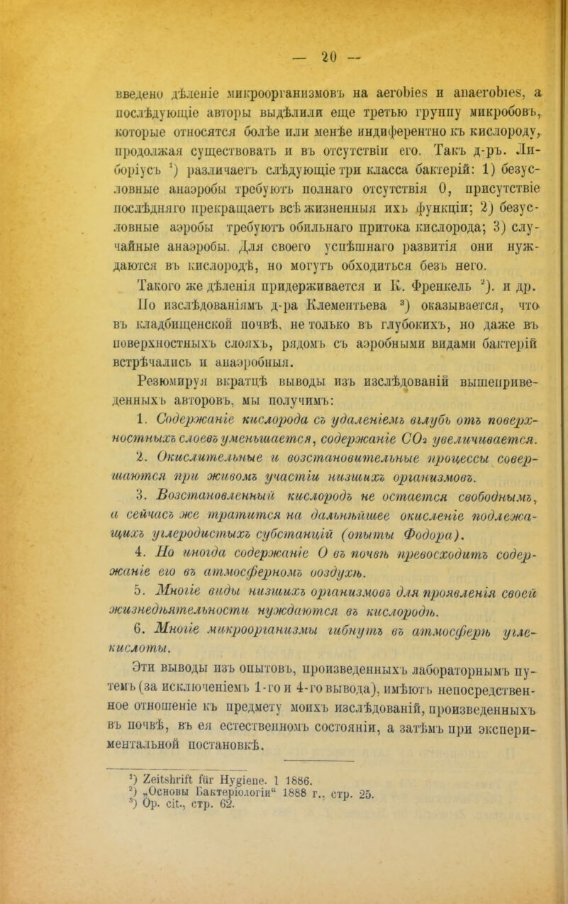 введено дѣленіе .микроорганизмовъ на аегоЫез и аііаегоЬіез, а иослѣдующіе авторы выдѣлили еще третью группу микробовь, которые относятся болѣе или менѣе индиферентно къ кислороду, продолжая существовать и въ отсутствіп его. Такъ д-ръ. Ли- боріусъ 2) различаешь слѣдующіе три класса бактерій: 1) безус- ловные анаэробы трсбуютъ полнаго отсутствія 0, присутствіе послѣдняго прекращаешь всѣ жизненный ихь функціи; 2) безус- ловные аэробы требуютъ обильнаго притока кислорода; 3) слу- чайные анаэробы. Для своего успѣшнаго развитія они нуж- даются въ кислородѣ, но могутъ обходиться безь него. Такого же дѣленія придерживается и К. Френкель 2). и др. Но изслѣдованіямъ д-ра Клементьева 3) оказывается, что въ кладбищенской почвѣ, не только въ глубокихъ, но даже въ новерхностныхъ слояхъ, рядомъ съ аэробными видами бактерій встрѣчались и анаэробный. Резюмируя вкратцѣ выводы изъ изслѣдованій вышеприве- денных ь авторовъ, мы получимъ: 1. Содержанье кислорода съ удаленіемь вглубь отъ поверх- ностныхъ слоевъ уменьшается, содержанье СОз увеличивается. 2. Окислительные и возстановительные процессы совер- шаются при живомъ участьи низшихъ организмовъ. 3. Возстановленнын кислородъ не остается свободнымъ, а сейчасъ же тратится на дальнейшее окисленье подлежа- щихъ углеродистыхъ субстанц'ьй (опыты Фодори). 4. Но иногда содержание О въ почвѣ превосходить содер- жанье еьо въ атмосферномъ ооздухѣ. 5. Многье виды низшихъ организмовъ для проявленія своей жизнедеятельности нуждаются въ кислород и,. 6. Мноьіе микроорганизмы гибнуть въ атмосфере угле- кислоты. Эти выводы изъ опытовь, произведенныхъ лабораторнымъ пу- темъ(за исключеніемъ 1-го и 4-го вывода), имѣютъ непосредствен- ное отношеніе къ предмету моихъ изслѣдованій, произведенныхъ въ почвѣ, въ ея естественном], состояніи, а затѣмь при экспери- ментальной постановкѣ. *) 2еіІ§1ігШ Йй Ну§іепе. 1 1886. 2) „Основы Г.актеріологіи 1888 г.. стр. 25 8) Ор. ей., стр. 62.