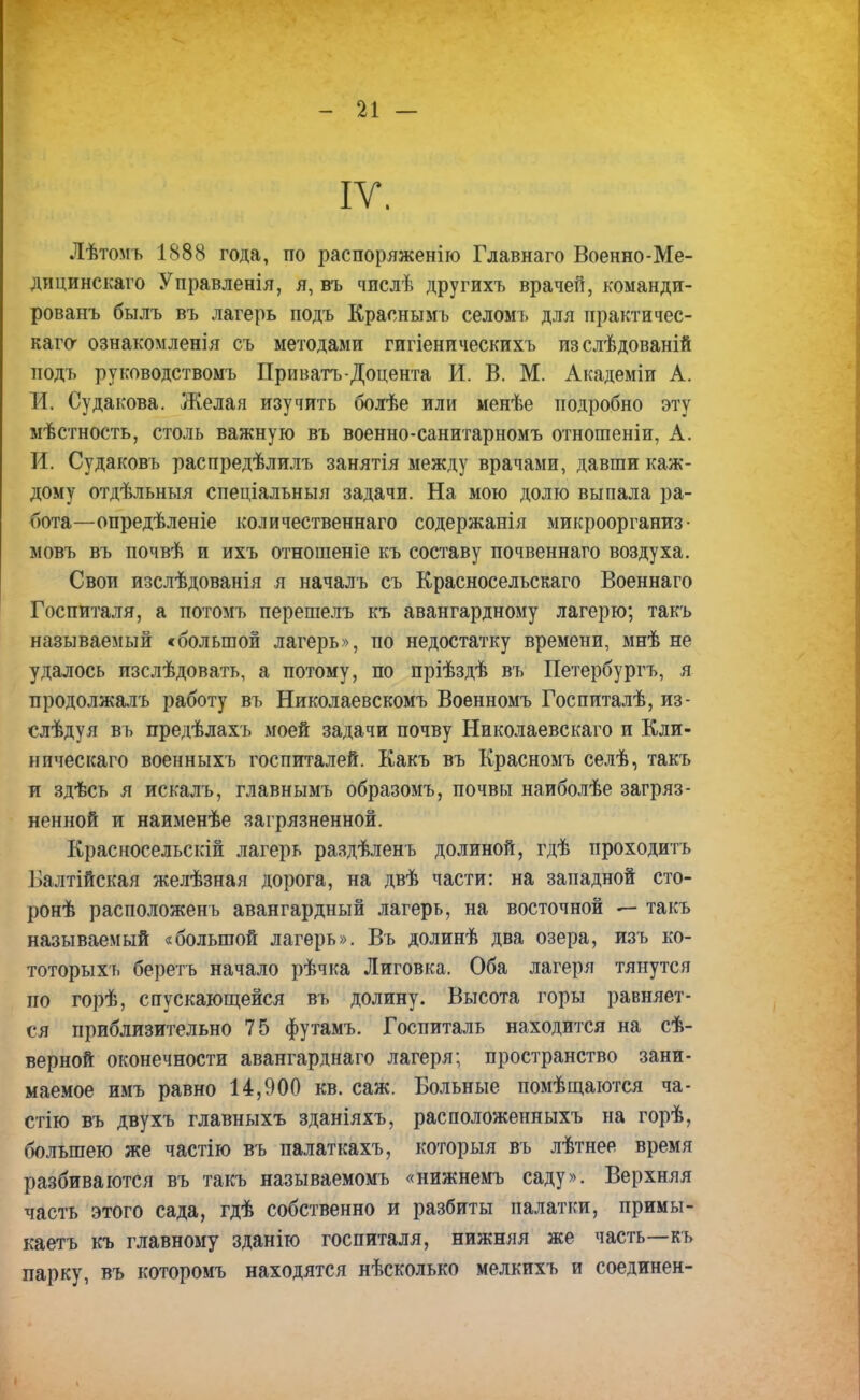 IV. Лѣтомъ 1888 года, по распоряженію Главнаго Военно-Ме- дицинскаго Управленія, я, въ чпслѣ другихъ врачей, команди- ровав былъ въ лагерь подъ Краснымь селомъ для практичес- кая ознакомленія съ методами гигіеническихъ изслѣдованій подъ руководствомъ Приватъ-Доцента И. В. М. Академіи А. Ж. Судакова. Желая изучить болѣе или менѣе подробно эту мѣстность, столь важную въ военно-санитарномъ отношеніи, А. И. Судаковъ распредѣлилъ занятія между врачами, давши каж- дому отдѣльныя спеціальныя задачи. На мою долю выпала ра- бота—опредѣленіе количественнаго содержанія микроорганиз • мовъ въ почвѣ и ихъ отношеніе къ составу почвеннаго воздуха. Свои изслѣдованія я началъ съ Красносельскаго Военнаго Госпиталя, а потомъ перешелъ къ авангардному лагерю; такъ называемый «большой лагерь», по недостатку времени, мнѣ не удалось изслѣдовать, а потому, по пріѣздѣ въ Петербургу я продолжалъ работу въ Николаевскомъ Военномъ Госпиталѣ, из- слѣдуя въ предѣлахъ моей задачи почву Николаевскаго и Кли- ническаго военныхъ госпиталей. Какъ въ Красномъ селѣ, такъ и здѣсь я искалъ, главнымъ образомъ, почвы наиболѣе загряз- ненной и наименѣе загрязненной. Красносельскій лагерь раздѣленъ долиной, гдѣ проходить Балтійская желѣзная дорога, на двѣ части: на западной сто- ронѣ расположенъ авангардный лагерь, на восточной — такъ называемый «большой лагерь». Въ долинѣ два озера, изъ ко- тоторыхъ беретъ начало рѣчка Лиговка. Оба лагеря тянутся по горѣ, спускающейся въ долину. Высота горы равняет- ся приблизительно 75 футамъ. Госпиталь находится на сѣ- верной оконечности авангарднаго лагеря; пространство зани- маемое имъ равно 14,900 кв. саж. Больные помѣщаются ча- стію въ двухъ главныхъ зданіяхъ, расположенныхъ на горѣ, большею же частію въ палаткахъ, которыя въ лѣтнее время разбиваются въ такъ называемомъ «нижнемъ саду». Верхняя часть этого сада, гдѣ собственно и разбиты палатки, примы- каетъ къ главному зданію госпиталя, нижняя же часть—къ парку, въ которомъ находятся нѣсколько мелкихъ и соединен-