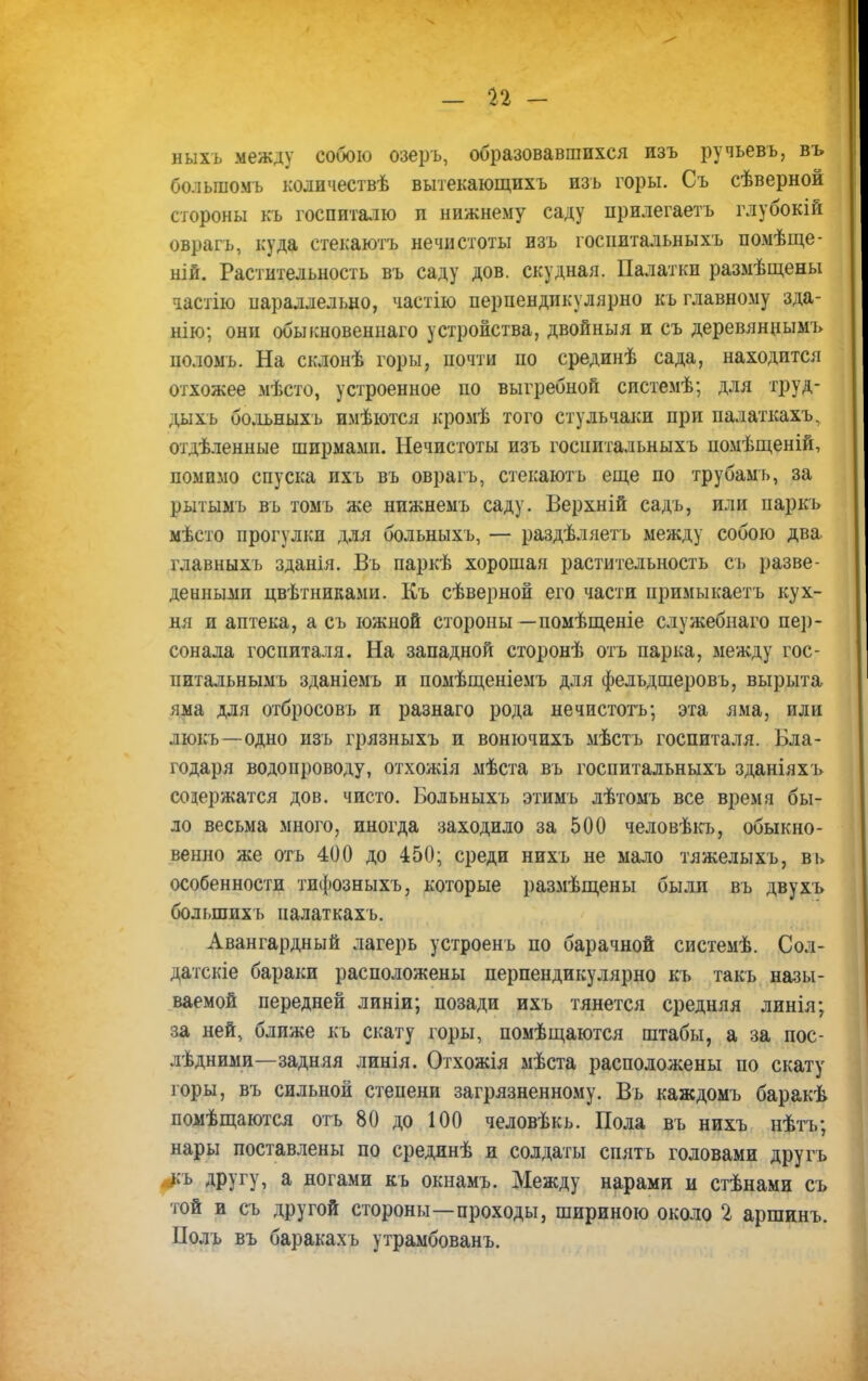 п - ныхъ между собою озеръ, образовавшихся изъ ручьевъ, въ большомъ кодичествѣ вытекающихъ изъ горы. Съ сѣверной стороны къ госпиталю и нижнему саду прилегаетъ глубокій оврагъ, куда стекаютъ нечистоты изъ госпитальныхъ помѣще- ній. Растительность въ саду дов. скудная. Палатки размѣщены іастію параллельно, частію перпендикулярно къ главному зда- нію; они обыкновеннаго устройства, двойныя и съ деревяннымъ поломъ. На склонѣ горы, почти по срединѣ сада, находится отхожее мѣсто, устроенное но выгребной системѣ; для труд- дыхь больныхъ имѣются кромѣ того стульчаки при палаткахъ, отделенные ширмамп. Нечистоты изъ госпитальныхъ помѣщеній, помимо спуска ихъ въ оврагъ, стекаютъ еще по трубамь, за рытымъ въ томъ же нижнемъ саду. Верхній садъ, или паркъ мѣсто прогулки для больныхъ, — раздѣляеть между собою два главныхъ зданія. Въ паркѣ хорошая растительность съ разве- денными цвѣтниками. Къ сѣверной его части примыкаетъ кух- ня и аптека, а съ южной стороны—помѣщеніе служебнаго пер- сонала госпиталя. На западной сторонѣ отъ парка, между гос- питальнымъ зданіемъ и помѣщеніемъ для фельдшеровъ, вырыта яма для отбросовъ и разнаго рода нечистотъ; эта яма, или люкъ—одно изъ грязныхъ и вонючихъ мѣстъ госпиталя. Бла- годаря водопроводу, отхожія мѣста въ госпитальныхъ зданіяхъ содержатся дов. чисто. Больныхъ этимъ лѣтомъ все время бы- ло весьма много, иногда заходило за 500 человѣкъ, обыкно- венно же отъ 400 до 450; среди нихъ не мало тяжелыхъ, вь особенности тифозныхъ, которые размѣщены былл въ двухъ болыпихъ палаткахъ. Авангардный лагерь устроенъ по барачной системѣ. Сол- датские бараки расположены перпендикулярно къ такъ назы- ваемой передней линіи; позади ихъ тянется средняя линія; за ней, ближе къ скату горы, помѣщаются штабы, а за пос- ледними—задняя линія. Отхожія мѣста расположены по скату горы, въ сильной степени загрязненному. Въ каждомъ баракѣ помѣщаются отъ 80 до 100 человѣкь. Пола въ нихъ нѣтъ; нары поставлены по срединѣ и солдаты спятъ головами другъ къ другу, а ногами къ окнамъ. Между нарами и стѣнами съ той и съ другой стороны—проходы, шириною около 2 аршинъ. Полъ въ баракахъ утрамбованъ.