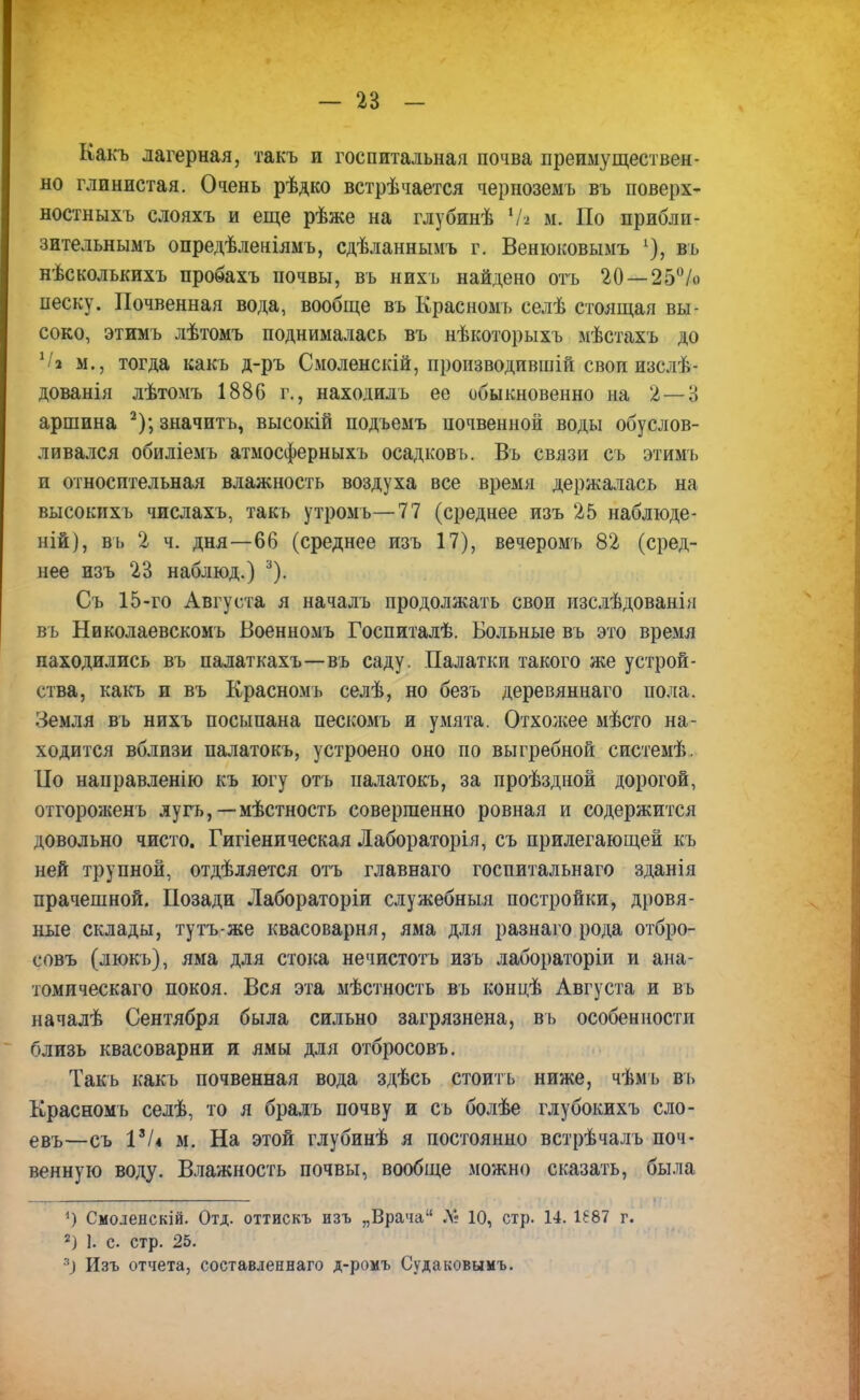 Какъ лагерная, такъ и госпитальная почва преимуществен- но глинистая. Очень рѣдко встрѣчается черноземъ въ поверх- ностныхъ слояхъ и еще рѣже на глубинѣ Ѵа м. По прибли- зительнымъ опредѣленіямъ, сдѣланнымъ г. Венюковымъ % въ нѣсколъкихъ пробахъ почвы, въ нихъ найдено отъ 20 — 25% песку. Почвенная вода, вообще въ Красноыъ селѣ стоящая вы- соко, этимъ лѣтомъ поднималась въ нѣкоторыхъ мѣстахъ до ХІ% м., тогда какъ д-ръ Смоленскій, производившій свои изслѣ- дованія лѣтомъ 1886 г., находилъ ее обыкновенно на 2 — 3 аршина 2); значить, высокій подъемъ почвенной воды обуслов- ливался обиліемъ атмосферныхъ осадковъ. Въ связи съ этимъ и относительная влажность воздуха все время держалась на высокихъ числахъ, такъ утромь—77 (среднее изъ 25 наблюде- ний), въ 2 ч. дня—66 (среднее изъ 17), вечеромъ 82 (сред- нее изъ 23 наблюд.) 3). Съ 15-го Августа я началъ продолжать свои изслѣдованія въ Николаевскомь Военномъ Госпиталѣ. Больные въ это время находились въ палаткахъ—въ саду. Палатки такого же устрой- ства, какъ и въ Красномъ селѣ, но безъ деревяннаго пола. Земля въ нихъ посыпана пескомъ и умята. Отхожее мѣсто на- ходится вблизи палатокъ, устроено оно по выгребной системѣ. По направленію къ югу отъ палатокъ, за проѣздной дорогой, отгороженъ лугъ, — мѣстность совершенно ровная и содержится довольно чисто. Гигіеническая Лабораторія, съ прилегающей къ ней трупной, отдѣляется отъ главнаго госпитальнаго зданія прачешной. Позади Лабораторіи служебныя постройки, дровя- ные склады, тутъ-же квасоварня, яма для разнаго рода отбро- совъ (люкъ), яма для стока нечистотъ изъ лабораторіи и ана- томическаго покоя. Вся эта мѣстность въ концѣ Августа и въ началѣ Сентября была сильно загрязнена, въ особенности близь квасоварни и ямы для отбросовъ. Такъ какъ почвенная вода здѣсь стоить ниже, чѣмъ въ Красномъ селѣ, то я бралъ почву и съ болѣе глубокихъ сло- евъ—съ 1% м. На этой глубинѣ я постоянно встрѣчалъ поч- венную воду. Влажность почвы, вообще можно сказать, была 1) Смоленскій. Отд. оттискъ изъ „Врача Л» 10, стр. 14. 1687 г. 2) 1. с стр. 25. *) Изъ отчета, составленная д-ромъ Судаковымъ.