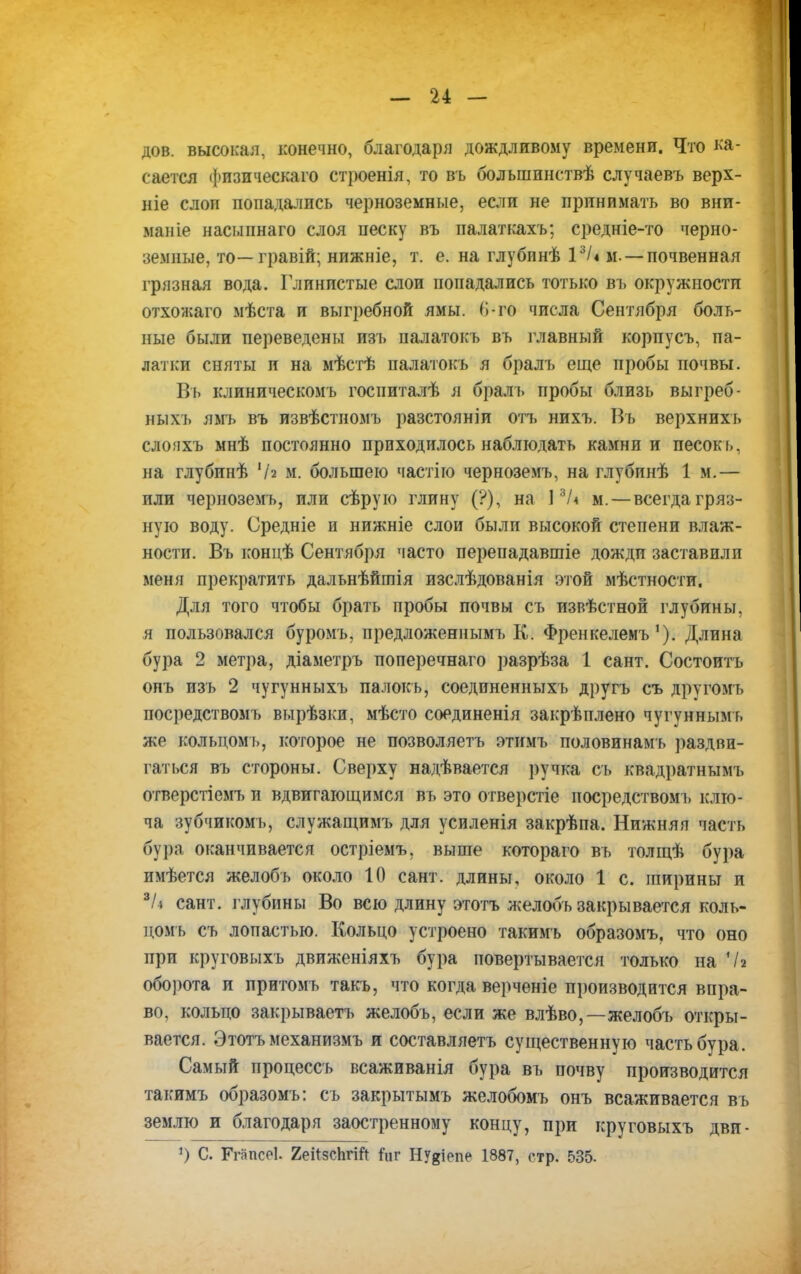 дов. высокая, конечно, благодаря дождливому времени. Что ка- сается физическаго строенія, то въ болынннствѣ случаевъ верх- ніе слоп попадались черноземные, если не принимать во вни- маніе насыпнаго слоя песку въ палаткахъ; средніе-то черно- земные, то—гравій; нижніе, т. е. на глубннѣ 13/4 м — почвенная грязная вода. Глинистые слои попадались тотько въ окружности отхожаго мѣста и выгребной ямы. О-го числа Сентября боль- ные были переведены изъ палатокъ въ главный корпусъ, па- латки сняты и на мѣстѣ палатокъ я бралъ еще пробы почвы. Въ клиническомъ госпиталѣ я бралъ пробы близь выгреб- ныхъ ямъ въ извѣстиомъ разстояніи отъ нихъ. Въ верхнихъ слопхъ мнѣ постоянно приходилось наблюдать камни и песокъ, на глубинѣ '/г м. большею частію черноземъ, на глубинѣ 1 м.— или черноземъ, или сѣрую глину (?), на 13Л м. — всегда гряз- ную воду. Оредніе и нижніе слои были высокой степени влаж- ности. Въ концѣ Сентября часто перепадавшіе дожди заставили меня прекратить дальнѣйтія изслѣдованія этой мѣстности. Для того чтобы брать пробы почвы съ извѣстной глубины, я пользовался буромъ, предложенным!» К. ФренкелемъДлина бура 2 метра, діаметръ поперечнаго разрѣза 1 сайт. Состоитъ опъ изъ 2 чугунныхъ палокъ, соединенныхъ другъ съ другомъ посредствомъ вырѣзки, мѣсто соединенія закрѣплено чугуннымъ жо кольцомь, которое не позволяетъ этимъ половинамъ раздви- гаться въ стороны. Сверху надѣвается ручка съ квадратнымъ отверстіемъ и вдвигающимся въ это отверстіе посредствомъ клю- ча зубчикомъ, служащимъ для усиленія закрѣпа. Нижняя часть бура оканчивается остріемъ, выше котораго въ толщѣ бура имѣется желобъ около 10 сант. длины, около 1 с. ширины и *І4 сант. глубины Во всю длину этотъ желобъ закрывается коль- цомъ съ лопастью. Кольцо устроено такимъ образомъ, что оно при круговыхъ движеніяхъ бура повертывается только на *7а оборота и притомъ такъ, что когда верченіе производится впра- во, кольцо закрываетъ желобъ, если же влѣво,—желобъ откры- вается. Этотъ механизмъ и составляетъ существенную часть бура. Самый процессъ всаживанія бура въ почву производится такимъ образомъ: съ закрытымъ желобомъ онъ всаживается въ землю и благодаря заостренному концу, при круговыхъ дви- *) С. ГгапсеЬ 2еі*зсЬг№ Ьіт гВДепе 1887, стр. 535.