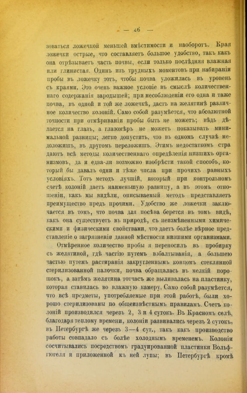зеваться ложечкой меньшей вмѣетимости и наоборотъ. Края ложечки острые, что составляете» большое удобство, такъ какъ она отрѣзываетъ часть почвы, если только послѣдняя влажная пли глинистая. Одинъ пзъ трудныхъ моментовъ при набираніи пробы въ ложечку тотъ, чтобы почва уложилась въ уровень съ краями. Это очень важное условіе въ сыыслѣ количествен- наго содержат н зародышей; при несоблюденіи его одна и таже почва, въ одной и той же ложечкѣ, даетъ на желятинѣ различ- ное количество колоній. Само собой разумеется, что абсолютной точности при отмѣрнваніп пробы быть не можетъ; вѣдь дѣ- лается на глазъ, а глазомѣръ не можетъ показывать мини- мальной разницы; легко допустить, что въ одномъ случаѣ не- доложишъ, въ другомъ переложишъ. Этимъ недостаткомъ стра даютъ всѣ методы количественна™ опредѣленія низшихъ орга- низмовъ, да и едва-ли возможно изобрѣсти такой способъ, ко- торый бы даваль одни и тѣже числа при прочихъ равныхъ условіяхъ. Тотъ методъ лучшій, который при контрольномъ счетѣ колоній даетъ наименьшую разницу, а въ этомъ отно- шеніп, какъ мы видѣли, описываемый методъ представляете» преимущество предъ прочими. Удобство же ложечки заклю- чается въ томь, что почва для носѣва берется въ томь видѣ, какъ она существуете въ природѣ, съ неизмѣненными химиче- скими и физическими свойствами, что даетъ болѣе вѣрное иред- ставленіе о загрязненів данной мѣстности низшими организмами. Отмѣренное количество пробы я переносилъ въ пробирку съ желятиной, гдѣ частію путемъ взбалтыванія, а большею частью путемъ растиранія закругленнымъ концомъ стеклянной стерилизованной палочки, почва обращалась въ мелкій поро- шокъ, а затѣмъ желятина тотчасъ же выливалась на пластинку, которая ставилась во влажную камеру. Само собой разумѣется, что всѣ предметы, употребляемые при этой работѣ, были хо- рошо стерилизованы по общеизвѣстнымъ правиламъ. Счетъ ко- лоній производился черезъ 2, Я и 4 сутокъ. Въ Красномъ селѣ, благодаря теплому времени, колоніи развивались черезъ 2 сутокъ, въ ІІетербургѣ же черезъ 3—4 сут., такъ какь производство работы совпадало съ болѣе холоднымъ временемъ. Колоніи сосчитывались посредствомъ градуированной пластинки Вольф- гюгеля и приложенной къ ней лупы; въ Петербургѣ кромѣ
