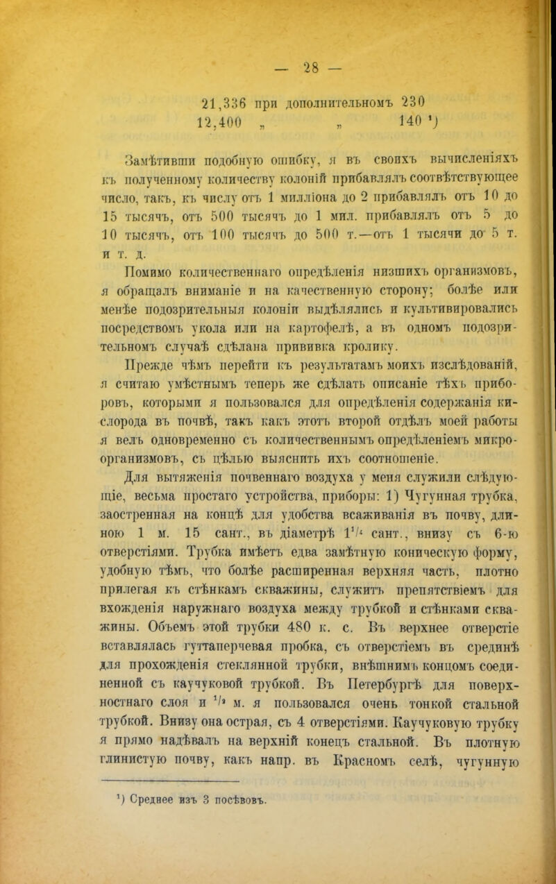 21,336 прп дополнительном^ 230 і а .:мл и 12 400 . я 140.; Замѣтивгпп подобную ошибку, И въ свопхъ вычисленіяхъ къ полученному количеству колоніГі прибавлялъ соотвѣтствующее число, такъ. къ числу отъ 1 милліона до 2 прибавлялъ отъ 10 до 15 тысячъ, отъ 500 тысячъ до 1 мил. прибавлялъ отъ 5 до 10 тысячъ, отъ 100 гасячъ до 500 т.—отъ 1 тысячи до 5 т. и т. д. Помимо количественна^) оиредѣленія низшихъ организмовъ, я обращалъ вниманіе п на качественную сторону: болѣе или менѣе подозрительны я колоніи выдѣлялпсъ и культивировались посредствомъ укола или на картофелѣ, а въ одномъ иодозри- тельномъ случаѣ сдѣлана прививка кролику. Прежде чѣмъ перейти къ результатамъ моихъ изслѣдованій, я считаю умѣстнымъ теперь же сдѣлать описаніе тѣхъ прибо- ровъ, которыми я пользовался для опредѣленія содержанія ки- слорода въ почвѣ, такъ какъ этотъ второй отдѣлъ моей работы я велъ одновременно съ количественным!) опредѣленіемъ микро- организмовъ, съ цѣлью выяснить ихъ соотношеніе. Для вытяженія почвеннаго воздуха у мепя служили слѣдую- щіе, весьма простаго устройства, приборы: 1) Чугунная трубка, заостренная на концѣ для удобства всаживанія въ почву, дли- ною 1 м. 15 сант., въ діа.метрѣ I1/* сайт., внизу съ 6-ю отверстіями. Трубка имѣетъ едва заыѣтнуго коническую форму, удобную тѣмъ, что болѣе расширенная верхняя часть, плотно прилегая къ стѣнкамъ скважины, служить препятствіемъ для вхожденія наружнаго воздуха между трубкой и стѣнками сква- жины. Объемъ этой трубки 480 к. с. Бъ верхнее отверстіе вставлялась гуттаперчевая пробка, съ отверстіемъ въ срединѣ для прохожденія стеклянной трубки, внѣтнимъ концомъ соеди- ненной съ каучуковой трубкой. Въ Петербургѣ для поверх- ностнаго слоя и V» м. я пользовался очень тонкой стальной трубкой. Внизу она острая, съ 4 отверстіями. Каучуковую трубку я прямо надѣвалъ на верхній конецъ стальной. Въ плотную глинистую почву, какъ напр. въ Ерасномъ селѣ, чугунную 1) Среднее изъ 3 посѣвовъ.