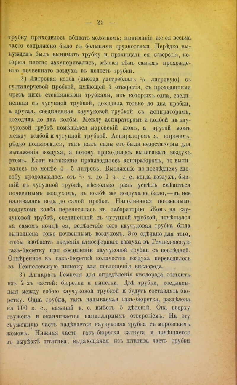 трубку приходилось вбивать молоткомъ; выниманіе же ел весьма часто сопряжено было съ большими трудностями. Нерѣдко вы- ну жденъ быль вынимать трубку и прочищать ея отверстія, ко- торый плотно закупоривались, мѣшая тѣмъ самым ь прохожде- ние почвеннаго воздуха въ полость трубки. 2) Литровая колба (иногда употреблялъ V2 литровую) съ гуттаперчевой пробкой, имѣющей 2 отверстія, съ проходящими чрезъ нихъ стеклянными трубками, изъ которыхъ одна, соеди- ненная съ чугунной трубкой, доходила только до дна пробки, а другая, соединенная каучуковой трубкой съ аспираторомъ, доходила до дна колбы. Между аспираторомъ и колбой на кау- чуковой трубкѣ помѣщался моровскій жомъ, а другой жомъ между колбой и чугунной трубкой. Аспираторомъ я, впрочемъ, рѣдко пользовался, такъ какъ силы его были недостаточны для вытяженія воздуха, а потому приходилось вытягивать воздухъ ртомъ. Если вытяженіе производилось аспираторомъ, то выли- валось не менѣе 4 — 5 литровь. Вытяженіе по нослѣднему спо- собу продолжалось отъ V2 ч. до 1 ч., т. е. когда воздухъ, быв- шій въ чугунной трубкѣ, нѣсколько разъ успѣлъ смѣниться почвеннымъ воздухомъ, въ колбѣ же воздуха не было,—въ нее наливалась вода до самой пробки. Наполненная почвеннымъ воздухомъ колба переносилась въ лабораторію. Жомъ на кау- чуковой трубкѣ, соединенной съ чугунной трубкой, помѣщался на самомъ концѣ ея, вслѣдствіе чего каучуковая трубка была выполнена тоже почвеннымъ воздухомъ. Это сдѣлано для того, чтобы избѣжать введенія атмосфернаго воздуха въ Гемпелевскую газъ-бюретку при соединеніи каучуковой трубки съ послѣдней. Отмѣренное въ газъ-бюреткѣ количество воздуха переводилось въ Гемпелевскую пипетку для поглощенія кислорода. 3) Аппаратъ Гемпеля для опредѣленія кислорода состоить изъ 2-хь частей: бюретки и пипетки. Двѣ трубки, соединен- ный между собою каучуковой трубкой и будутъ составлять бю- ретку. Одна трубка, такъ называемая газъ-бюретка, раздѣлена на 100 к. с, каждый к. с. имѣетъ 5 дѣленій. Она вверху сьужена и оканчивается капиллярнымъ отверстіемъ. На эту съуженную часть надѣвается каучуковая трубка съ моровскимъ жомомъ. Нижняя часть газъ-бюретки загнута и помѣщается въ вырѣзкѣ штатива; выдающаяся изъ штатива часть трубки