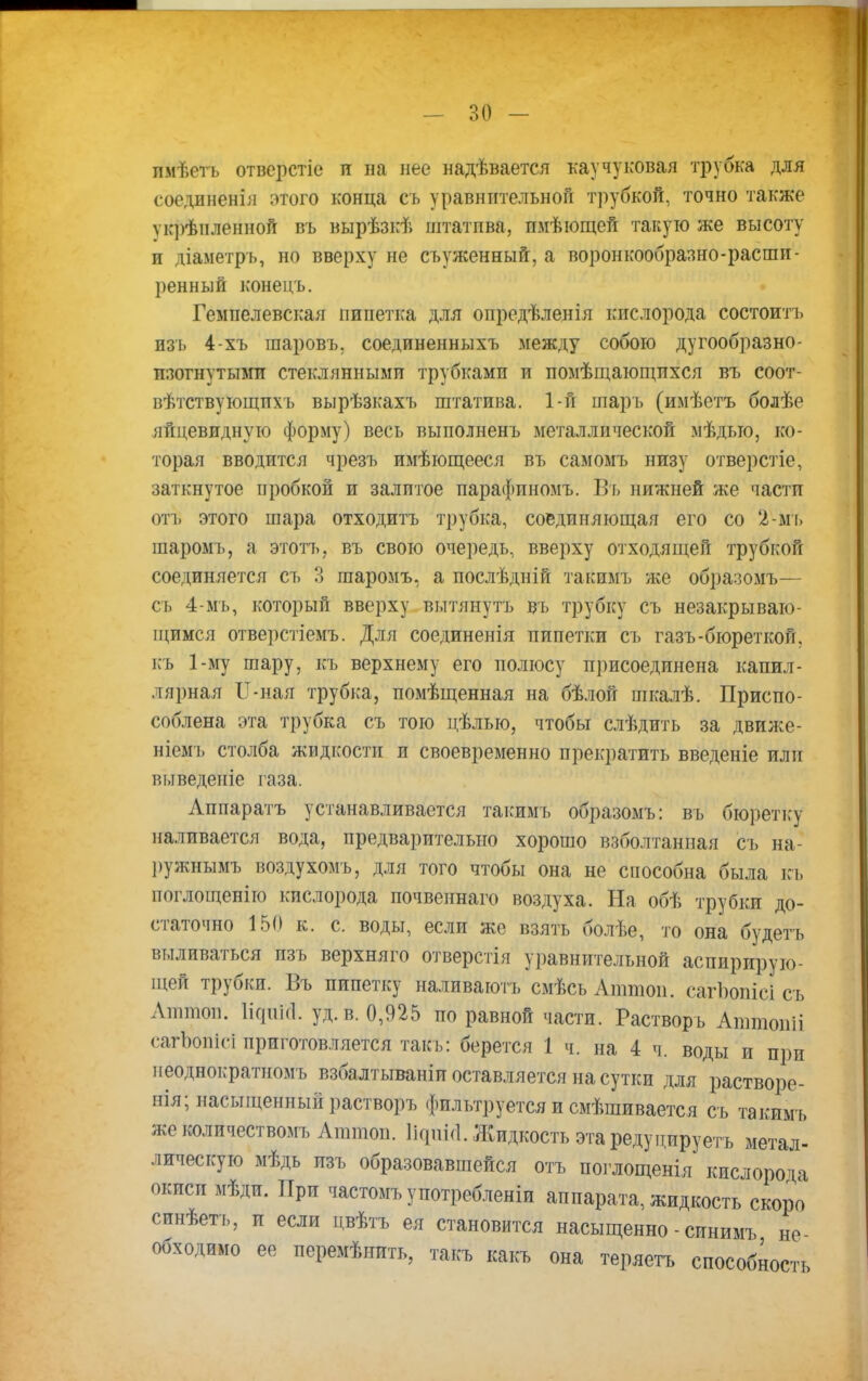 пмѣсть отверстіс и на нее надѣвается каучуковая трубка для еоединенія этого конца съ уравнительной трубкЬй* точно также ѵкрѣиленной въ вырѣзкѣ штатпва, пмѣющей такую же высоту и діаметрь, но вверху не съуженный, а воронкообразно-расши- ренный конейь. Гемпелевская пипетка для опредѣленія кислорода состоитъ изъ 4-хъ шаровъ, соединенныхъ между собою дугообразно- изогнутыми стеклянными трубками и помѣщающихся въ соот- вѣтствующпхъ вырѣзкахъ штатива. 1-й шарь (имѣетъ болѣе яйцевидную форму) весь выполненъ металлической мѣдыо, ко- торая вводится чрезъ имѣющееся въ самомъ низу отверстіе, заткнутое пробкой и залитое иарафпномъ. Въ нижней же части от!) этого шара отходить трубка, соединяющая его со '2-мъ шаромъ, а этотъ, въ свою очередь, вверху отходящей трубкой соединяется съ 3 шаромъ, а послѣдній такимь же образомъ— сь 4-мъ, который вверху вытянуть въ трубку съ незакрываю- щимся отверстіемъ. Для соединенія пипетки съ газъ-бюреткой, къ 1-му шару, къ верхнему его полюсу присоединена капил- лярная Г-пая трубка, помѣщенная на бѣлой шкалѣ. Приспо- соблена эта трубка съ тою цѣлью, чтобы слѣдить за движе- ніемъ столба жидкости и своевременно прекратить введете или выведете газа. Аппаратъ устанавливается такимь образомъ: въ бюретку наливается вода, предварительно хорошо взболтанная съ на- ружнымъ воздухомъ, для того чтобы она не способна была къ поглощенію кислорода почвеинаго воздуха. На обѣ трубки до- статочно 150 к. с. воды, если же взять болѣе, то она будетъ выливаться изъ верхняго отверстія уравнительной аспирирую- щей трубки. Бъ пипетку наливаютъ смѣсьАттои. сагЪопісІ съ Атпіоп. Нсрш!. уд. в. 0,925 по равной части. Растворъ Аттопіі сагЪопісі приготовляется такъ: берется 1 ч. на 4 ч. воды и при неоднократномъ взбалтываніи оставляется на сутки для растворе- нія; насыщенный растворъ фильтруется и смѣшивается съ такимь же количествомъ Аттоп. ІідиіЛ. Жидкость этаредуцируетъ метал- лическую мѣдь изъ образовавшейся отъ поглощенія кислорода окиси мѣди. При частомъупотребленіи аппарата, жидкость скоро синѣеть, и если цвѣтъ ея становится насыщенно - синимъ не- обходимо ее перемѣнить, такъ какъ она теряетъ способное™