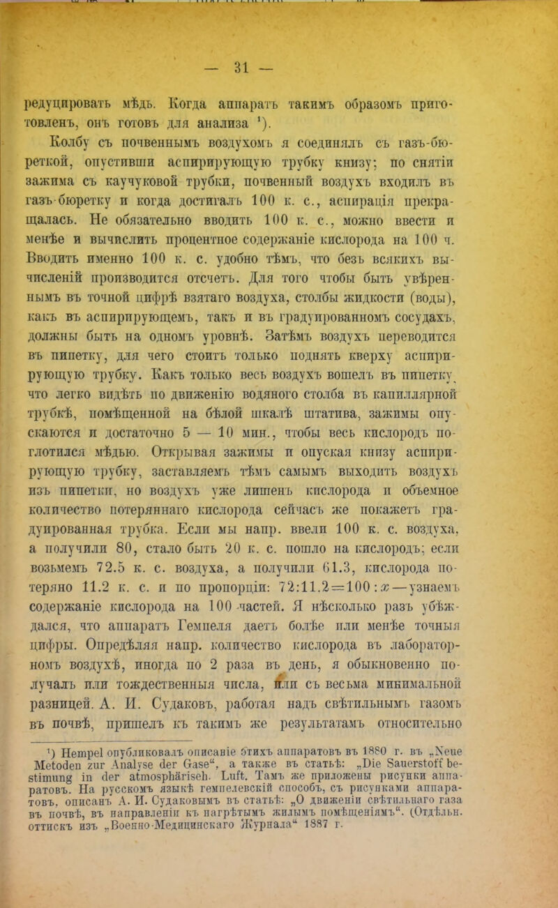 редуцировать мѣдь. Когда аппаратъ такимъ образомъ приго- товленъ, онъ готовь для анализа 1). Колбу съ почвеннымъ воздухомь я соединялъ съ газъ-бю- реткой, опустивши аспирирующую трубку книзу; по снятіи зажима съ каучуковой трубки, почвенный воздухъ входилъ въ газъ бюретку и когда достигаль 100 к. с, аспирація прекра- щалась. Не обязательно вводить 100 к. с, можно ввести и менѣе и вычислить процентное содержаніе кислорода на 100 ч. Вводить именно 100 к. с. удобно тѣмъ, что безь всякихъ вы- численій производится отсчетъ. Для того чтобы быть увѣрен- нымъ въ точной цифрѣ взятаго воздуха, столбы жидкости (воды), какъ въ аспирпрующемъ, такъ и въ градуированною» сосудахъ, должны быть на одномъ уровнѣ. Затѣмъ воздухъ переводится въ пипетку, для чего стоить только поднять кверху аспири- рующую трубку. Какъ только весь воздухъ вошелъ въ пипетку что легко видѣть по двпженію водяного столба въ капиллярной трубкѣ, помѣщенной на бѣлой шкалѣ штатива, зажимы опу- скаются и достаточно 5 — 10 мин., чтобы весь кислородъ по- глотился мѣдью. Открывая зажимы и опуская кнпзу аспири- рующую трубку, заставляемъ тѣмъ самымъ выходить воздухъ изъ пипетки, но воздухъ уже лишенъ кислорода и объемное количество потеряннаго кислорода сейчасъ же покажетъ гра- дуированная трубка. Если мы напр. ввели 100 к. с. воздуха, а получили 80, стало быть 20 к. с. пошло на кислородъ: если возьмемъ 72.5 к. с. воздуха, а получили 61.3, кислорода по- теряно 11.2 к. с. и по пропорціи: 72:11.2 = 100: х — узнаемъ содержаніе кислорода на 100-частей. Я нѣсколько разъ убѣж- дался, что аппаратъ Гемпеля даетъ болѣе или менѣе точныя цифры. Опредѣляя напр. количество кислорода въ лаборатор- номъ воздухѣ, иногда по 2 раза въ день, я обыкновенно по- лучалъ или тождественный числа, или съ весьма минимальной разницей. А. И. Судаковъ, работая надъ свѣтильнымъ газомъ въ почвѣ, пришелъ къ такимъ же результатамъ относительно 1) Нетреі опублпковалъ оиисаніе отихъ аппаратовъ въ 1880 г. въ „Хеие МеЬодеп гиг Апаіузе сіег Оазе, а также въ статьѣ: „Віе ЗаиегзіоіТ Ье- зіітип^ іп (Іег аітозрЬагізсЬ. ЬиГі;. Тамъ же приложены рисунки аппа- ратовъ. На русскомъ языкѣ гемпелевскій способъ, съ рисунками аппара- товъ. описанъ Л. И. Судаковымъ въ статьѣ: „О движеніи свѣтпльнаго газа въ почвѣ, въ иаправленіи къ нагрѣтымъ лсилымъ помѣщеніямъ. (.Отдѣльн. оттпскъ изъ ,.Воекно Медицинскаго Журнала 1887 г.