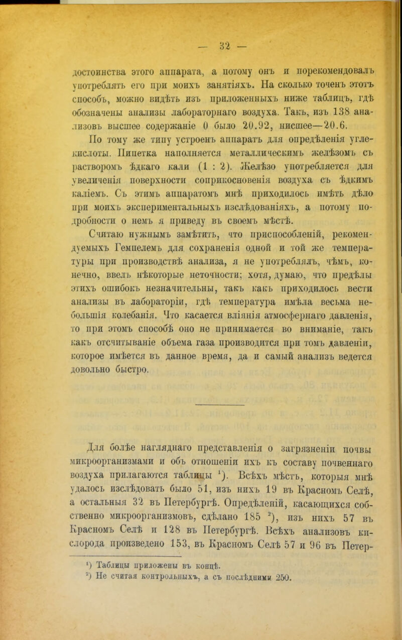 - п - достоинства, этого аппарата, а потому онъ я порекомендоваль употреблять его при моихъ занятіяхъ. На сколько точенъ этотъ способъ, можно иидѣть изъ приложенныхъ ниже таблицъ, гдѣ обозначены анализы лабораторнаго воздуха. Такъ, изъ 138 ана- лизовь высшее содержаніе 0 было 20.92, нисшее—20.6. По тому же типу устроенъ апнаратъ для опредѣленія угле- кпслоты. Пипетка наполняется металлическимь желѣзомъ съ р&створомъ ѣдкаго кали (1 : 2). Желѣзо употребляется для ѵвеличенія поверхности соприкосновенія воздуха съ ѣдкимъ каліемъ. Съ этимъ аппаратомъ мнѣ приходилось имѣть дѣло прп моихь экспериментальныхъ изслѣдованіяхъ, а потому по- дробности о немъ я приведу въ своемъ мѣстѣ. Считаю нужнымъ замѣтить, что ириспособленій, рекомен- дуемыхъ Гемпелемь для сохраненія одной и той же темпера- туры при цроизводствѣ анализа, я не употреблялъ, чѣмь, ко- нечно, ввель нѣкоторые неточности; хотя, думаю, что иредѣлы этихъ ошибокъ незначительны, такъ какь приходилось вести анализы въ лабораторіи, гдѣ температура имѣла весьма не- большія колебанія. Что касается вліянія атмосфернаго давленія, то при этомъ способѣ оно не принимается во вниманіе, такъ какь отсчитываніе объема газа производится при томъ давленіи, которое имѣется въ данное время, да и самый анализь ведется довольно быстро. Для болѣе нагляднаго представленія о загрязненіп почвы микроорганизмами и объ отношеніи ихъ къ составу почвеннаго воздуха прилагаются таблицы Всѣхъ мѣстъ, который мнѣ удалось изслѣдовать было 51, изъ нпхь 19 въ Красномъ Селѣ, а остальныя 32 въ Нетербургѣ. Опредѣленій, касающихся соб- ственно микроорганизмовъ, сдѣлано 185 2), пзъ нихъ 57 въ Красномъ Селѣ и 128 въ Петербургѣ. Всѣхъ анализовъ ки- слорода произведено 153, въ Красномъ Селѣ 57 и 96 въ Петер- ') Таблицы приложены въ коецѣ.