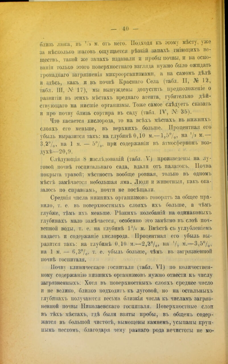 блпзі. люка; въ *П м. отъ него. Подходя къ этому мѣсту, уже за нѣсколысо шаіовъ ощущается рѣзкій запахъ гніющихъ ве- ществ!,, такой же заиахъ пздавали я пробы почвы, и на осно- вана только этого иоверхностнаго взгляда нужно было ожидать громадпаго загрязненія микроорганизмами, а на самомъ дѣлѣ и здѣсь, какь и въ ііочвѣ Краснаго Села (табл. II, № 12, ИЙ5Л. III, .Ѵ° 17), мы вынуждены допустить иредиоложеніе о развитіи вь этихъ мѣстахъ вреднаго агента, губительно дѣй- ств\ ющаго на нисшіе организмы. Тоже самое слѣдуетъ сказать п про почву близь сортира ВЪ саду (табл. IV, .V 35). Что касаетед кислорода, то на всѣхъ мѣстахъ вь нижнихъ слояхъ его меньше, въ верхнихъ больше. Процентная его убыль выразится такъ: на глубинѣ 0,10 м.—1,5%) на 72 м ~~ 3.2%, па 1 м. — 5% при содержаніп въ атмосферном ь воз- духѣ—20,!). С.іѣдующія 8 изс.і І.доваиій (табл. Щ произведены на лу- говой ночвѣ госиитальнаго сада, вдали отъ палаток ь. Почва покрыта травой; мѣстность вообще ровная, только въ одномь мѣстѣ замѣчается небольшая яма. Люди и животныя, какь ока- залось по справкамь, почти не иосѣщалн. Среднія числа низшихъ органпзмовъ говорятъ за общее пра- вило, т. е. вь поверхностныхъ слояхъ ихь больше, а чѣмъ глубже, тѣмъ ихь меньше. Рѣзкихъ колебаній на одинаковыхъ глубинахъ мало замѣчается, особенно это замѣтно въ слоѣ поч- венной воды, т. е. на глубинѣ I3/* м. Вмѣстѣ сь углубленіемъ падаеть и содержаніе кислорода. Процентная его убыль вы- разится такъ: на глубинѣ 0.10 м. — 2,2°/0? на м-—3,5%, на 1 м. — ^,3°/П: т- е- убыль больше, чѣмъ вь загрязненной почвѣ госпиталя. Почву клиническато госпитали (табл. VI) по количествен- ному содержанію пизшихъ организмов!» нужно отнести къ числу загрязненных ь. Хотя въ поверхностныхъ слояхъ среднее число п не велико, близко подходить къ луговой, но на остальныхъ глубинахъ получаются весьма близкія числа къ чпеламъ загряз- ненной почвы Нпколаевскаго госпиталя. Поверхностные слои въ тѣхъ мѣстахъ, гдѣ были взяты пробы, въ общемь содер- жатся въ большой чистотѣ, вымощены камнемъ, усыпаны круп- ны мь пескомъ. благодаря чему рагнаго рода нечистоты не мо-