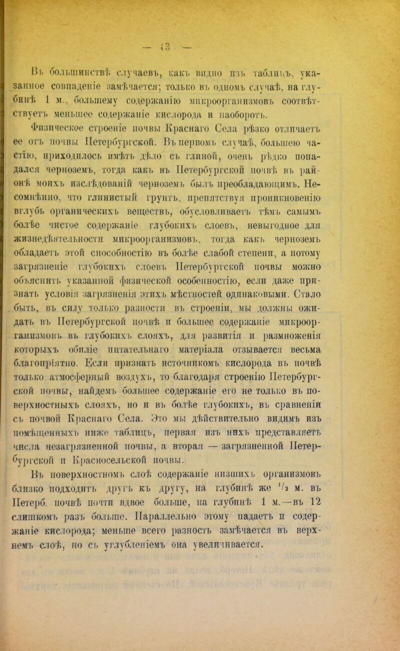 Вь большинствѣ случаевъ, какъ видно изъ таблнь.ъ, ука- занное совпадете замечается; только въ одномъ случаѣ, наглу- бинѣ I м., большему содержанію мпкроорганизмовъ соотвѣт- ствуеть меньшее содержаніе кислорода и наобороте. Физическое строеніе почвы Краснаго Села рѣзко отличаетъ ее отъ почвы Петербургской. Пъиервомь случай, большею ча- стію, приходилось имѣть дѣло сь глиной, очень рѣдко попа- дался черноземъ, тогда какъ въ Петербургской почвѣ вь рай онѣ моим, изслѣдованій черноземъ быль преобладающимь. Не- сомнѣнно, что глинистый грунтъ, препятствуя проникновению вглубь органическихь веществь, обусловливаете тѣмъ самымъ болѣе чистое содержание глубокпхь слоевъ, невыгодное для жизнедеятельности мпкроорганизмовъ, тогда какъ черноземъ обладаете этой способностію въ болѣе слабой степени, а потому загрязненіе глубокихь слоевъ Петербургской почвы можно объяснить указанной физической особенностію, если далее при- знать условія загрязненія ятпхъ местностей одинаковыми. Стало быть, въ силу только разности вь строеніи, мы должны ожи- дать въ Петербургской иочвѣ п большее содержаніе микроор- ганизмов!, въ глубоких!, слояхъ, для развитіл и размноженія которыхъ обнліе питательна го матеріала отзывается весьма благонріятно. Если признать нсточникомъ кислорода въ почвѣ только атмосферный воздухъ, то благодаря строенію Петербург- ской почвы, найдемь большее содержаніе его не только въ по- верхностныхъ слояхъ, но и въ болѣе глубокихъ, въ сравненіи сь почвой Краснаго Села. Это мы действительно видимъ изъ помѣщенныхъ ниже таблицъ, первая изъ нпхъ представляете числа незагрязненной почвы, а вторая — загрязненной Петер- бургской и Красносельской почвы. Въ иоверхностномь слоѣ содержаніе низших ь организмовъ близко подходить другь кь другу, на глубинѣ же '/а м. въ Петерб. иочвѣ почти вдвое больше, на глубинѣ 1 м.—-въ 12 слишкомъ разъ больше. Параллельно этому падаете и содер- жаніе кислорода; меньше всего разность замѣчается вь верх- вемъ слоѣ, но сь углублеиіемъ она увеличивается.