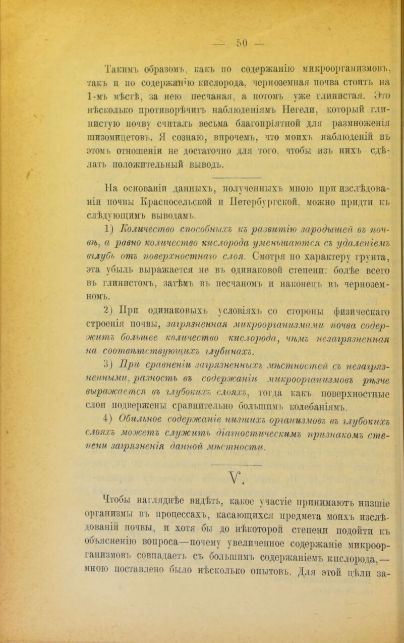 Такпмъ образомъ. какъ по содержанію микроорганизмов]., такъ и но содержание кислорода, черноземная почва стоить на 1-мъ мѣстѣ, за нею песчаная, а нотомъ уже глинистая. Это нѣсколько противорѣчитъ наблюденіямъ Негели, который гли- нистую почву считалъ весьма благопріятной для размноженія шизомицетовъ. Я сознаю, впрочемь. что моихъ наблюденій въ этомъ отношеніи не достаточно для того, чтобы изъ нихъ сдѣ- латъ положительный выводъ. Ыа основаніп данныхъ, полученныхъ мною при изслѣдова- ніи почвы Красносельской и Петербургской, можно придти къ слѣду ющимъ вы водам ь. 1) Количество способных^ къ развитію зародышей въ поч- ем, а равно количество кислорода уменьшаются съ удалсніемъ вглубь отъ иоверхностнаго слоя. Смотря по характеру грунта, эта убыль выражается не въ одинаковой степени: болѣе всего въ глинистомъ, затѣмъ въ песчаномъ и наконец!, въ чернозем- ном ъ. 2) При одинаковых!» условіяхъ со стороны физическаго строенія почвы, загрязненная микроорганизмами почва содер- житъ большее количество кислорода, чѣмъ незагрязненная на еоотвѣтствующихъ /лубинахъ. Ц Црй сравненіи загрязненныхъ мтшностей съ незагряз- ненными, разность въ содержанш микрооргатьзмовъ рѣзче выражается въ глубоких;, слояхъ, тогда какъ поверхностные слои подвержены сравнительно большимі. колебаніямъ. 4) Обильное содержанье низшихъ организмов!, въ ілубокихъ слояхъ можетъ служить (ііагностическимъ признаком* сте- пени загрязнения данной мѣстности. V. Чтобы нагляднѣе видѣть, какое участіе принимають нпзшіе организмы въ процессах!., касающихся предмета моихъ изслѣ- дованій почвы, и хотя бьі до нѣкоторой степени подойти къ объяснение вопроса—почему увеличенное содержаніе микроор- ганизмов!, совпадает!, съ болыппмъ содержанісмъ кислорода,— мною поставлено было нѣсколько опытовъ. Для этой цѣли за-