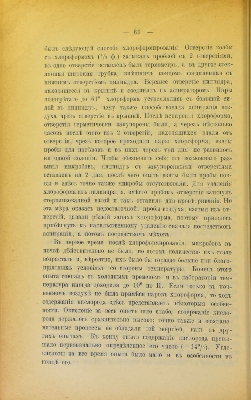 быль слѣдующін споеобь хлороформированы. Отверстіе колбы сь хлороформом!, (7« ф.) затыкалъ пробной съ 2 отверстіямп. вь одно отверстіе вставлснъ быль термометр ь, а въ другое стек- лянная широкая трубка, внѣшнимъ концомъ соединенная сь нижнимь отверстіемъ цилиндра. Верхнее отверстіе цилиндра, находящееся въ крышкѣ я соединялъ сь аспираторомъ. Лары подогрѣтаго до ІП хлороформа устремлялись сь большой си- лой вь цплиндрь, чему также способствовала асппрація воз- духа чрезь отверстіе вь крыіпкѣ, Послѣ испарен і я хлороформа, отверстія герметически закупорены были, а черезь несколько часовъ иослѣ этого пзъ 2 отверстій, находящихся вдали отъ отверстія, чрезь которое проходили пары хлороформа, взяты пробы для носѣвовъ п вь нпхь черезь три дня не развилось ни одной колопін. Чтобы обезпечпть себя отъ возможнаго раз- витія микробовъ. цилиндръ сь закупоренными отверстьями оставлен!, на 2 дня. иослѣ чего опять взяты были пробы поч- вы и здѣсь точно также микробы отсутствовали. Для ѵ іаленія хлороформа пзъ цилиндра, я, вмѣсто пробок ь, отверстія заткнул ь стерилизованной ватой и такъ оставил ь для провѣтрпванія. Но эта мѣра оказась недостаточной: пробы воздуха, взятыя изъ от- верстій, давали рѣзкіп запах ь хлороформа, поэтому пришлось прибѣінутъ къ насильственному удаленно сначала посредством!) асппраціп, а потомь посредством!, мѣховъ. Въ первое время послѣ хлороформированія. микробовъ въ почвѣ дѣйствительно не было, но нотомъ количество ихъ стало возрастать и, вѣроятно, пхъ было бы гораздо больше нрп ба&Го- пріятныхъ условіяхъ со стороны температуры. Еоненд, этого опыта совпалъ ст. холоднымъ временем], и въ лабораторіи тем- пература иногда .доходила до 10° по Ц. Если только въ поч- венномъ воздухѣ не было примѣси паровъ хлороформа, то ходъ содержанія кислорода здѣсь представляет ь нѣкоторыя особен- ности. Окислеиіе за весь опыть шло слабо, содержапіе кисло- рода держалось сравнительно высоко; точно также и возстано- вителъные процессы не обладали той энергіей, какъ ііъ дру- гих ь опытахъ. Къ концу опыта содержаніе кислорода превы- шало первоначально определенное его число (+14°/о). Угле- кислоты за все время опыта было мало и въ особенности въ концѣ его.