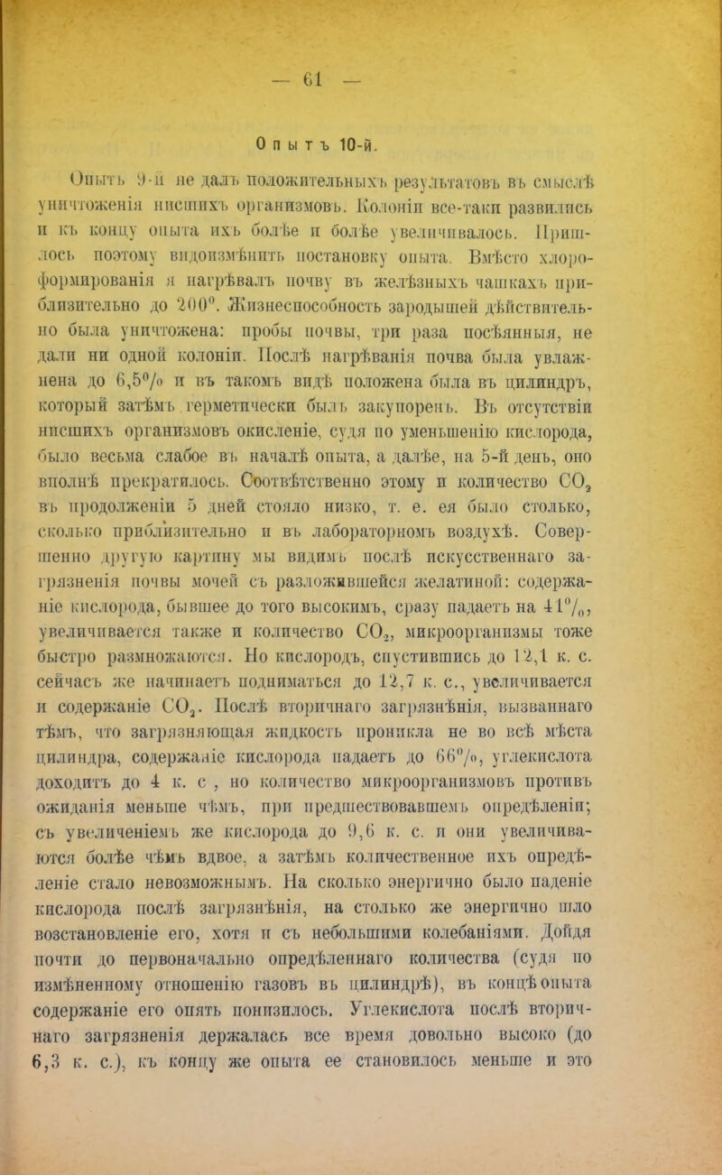 О п ы т ъ 10-й. Ойыть 9-й не даль положительных ь результатов!) вь смыслѣ уничтоженія нисшпхь организмов!,. Ко.юніп все-таки развились и къ концу опыта ихь болѣе и болѣе увеличивалось. Приш- лое!, поэтому видоизмѣнпть постановку опыта. Вмѣсто хлоро- формированія я нагрѣвалъ почву въ желѣзныхъ чашкахь при- близительно до '200°. Жизнеспособность зародышей дѣнствитель- но была уничтожена: пробы почвы, три раза посѣянныя, не дали ни одной колоніп. Послѣ нагрѣванія почва была увлаж- нена до 6,5% и въ такомъ видѣ положена была въ цилиндръ, Который затѣмъ герметически быль закупорень. Въ отсутствіи нпешпхъ организмовъ окислсніе, судя по уменьшение кис.порода, было весьма слабое вь началѣ опыта, а далѣе, на 5-й день, оно виолнѣ прекратилось. Соотвѣтственно этому и количество С03 въ нродолженіи 5 дней стояло низко, т. е. ея было столько, сколько приблизительно и вь лабораторкомъ воздухѣ. Совер- шенно другую картину мы видимь послѣ искусственная за- грязненія почвы мочен съ разложившейся желатиной: содержа- ніе кислорода, бывшее до того высокимъ, сразу падаеть на 41%, увеличивается также и количество С0.2, микроорганизмы тоже быстро размножаются. Но кислородъ, спустившись до 12,1 к. с. сейчась же начинаетъ подниматься до 12,7 к. с, увеличивается и содержаніе С02. Послѣ вторичнаго загрязнѣнія, вызваннаго тѣмъ, что загрязняющая жидкость проникла не во всѣ мѣста цилиндра, содержааіс кислорода падаетъ до 66°/о, углекислота доходить до 4 к. с , но количество микроорганизме въ противъ ожиданія меньше чѣмъ, при предшествовавшем!) оиредѣленіи; съ увсіиченіемь же кислорода до !),(> к. с. и они увеличива- ются болѣе чѣмъ вдвое, а затѣмь количественное ихъ опредѣ- леніе стало невозможным!). На сколько энергично было паденіе кислорода гюслѣ загрязнѣнія, на столько же энергично шло возстановленіе его, хотя и съ небольшими колебаніями. Дойдя почти до первоначально опредѣленнаго количества (судя по измѣненному отношенію газовъ вь цилиндрѣ), въ концѣопыта содержаніе его опять понизилось. Углекислота послѣ вторич- наго загрязненія держалась все время довольно высоко (до 6,3 к. с), къ концу же опыта ее становилось меньше и это