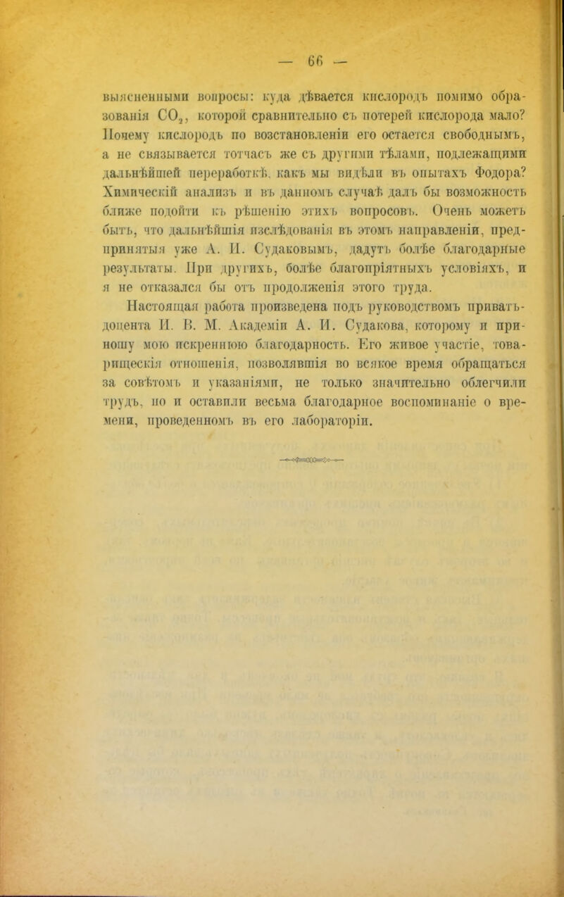 выясненными вопросы: куда дѣвается кислородь помимо обра- зованія СО.,, которой сравнительно съ потерей кислорода мало? Почему кислородъ по возстановленіи его остается свободнымъ, а не связывается тотчасъ же съ другими тѣлами, подлежащими дальнѣйшей переработкѣ, какъ мы видѣли въ оиытахъ Фодора? Химпчеекій аналпзъ и въ данномъ случаѣ далъ бы возможность ближе подойти къ рѣшенію этихъ вопросов і». Очень можеть быть, что дальнѣйшія изслѣдованія въ этомъ направленіи, пред- приняты:! уже А. И. Судаковымъ. дадутъ болѣе благодарные результаты. При другихъ, болѣе благопріятныхъ условіяхъ, и я не отказался бы отъ нродолженія этого труда. Настоящая работа произведена тіодъ руководствомъ привать- доиента И. В. М. Академіи А. И. Судакова, кото]юму и при- ношу мою искреннюю благодарность. Его живое участіе, това- рищескія отношенія, позволявшія во всякое время обращаться за совѣтомъ и указаніями, не только значительно облегчили трудъ, но и оставили весьма благодарное воспоминаніе о вре- мени, ироведенномъ въ его Лабораторіи.
