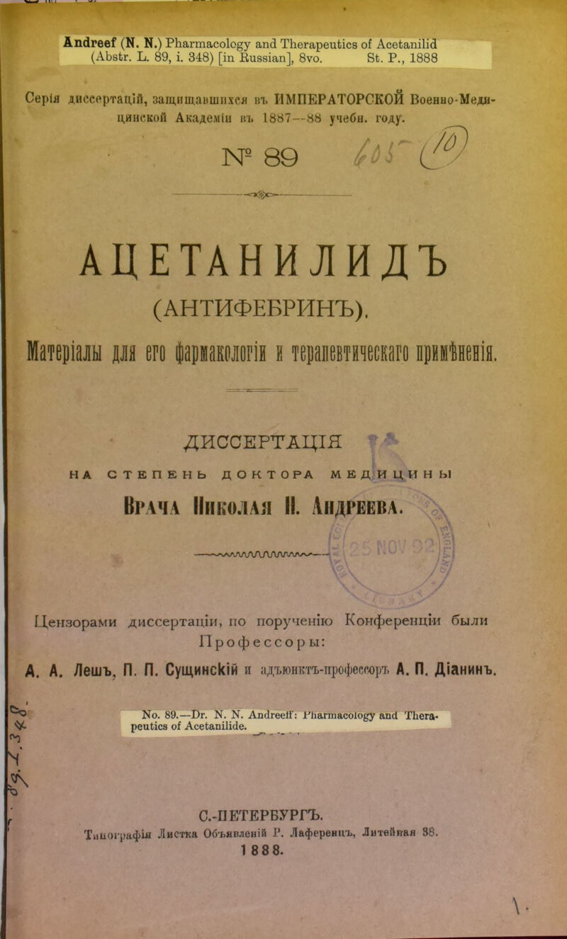 АпДгееГ (И. К.) РЬагтасо1о§у апсі ТЬегареиіісз оі Асеѣапііісі (АЬзЬг. Ь. 89, і. 348) [іп Виввіап], 8ѵо. В*. Р., 1888 Серія дййеертацій, защищавшихся въ ИМПЕРАТОРСКОЙ Военно-Меди- цинской Академін въ 1887—88 учебн. году. Ж № 89 С' АЦЕТАНИЛИДЪ (АНТИФЕБРИНЪ), Матеріалы для его фармакологіи і терапевтическаго примѣненія. ДИССЕРТАЦІЯ НА СТЕПЕНЬ ДОКТОРА МЕДИЦИНЫ Врача Николая II. Андреева. -^ѵ^ЛАЛАДЛЛГѴѴлл/ Цензорами диссертаціи, по поручению Конференціи были П р о ф е с с о р ы: А. А. /Іешъ, П. П. Сущинскій и адъюнктъ-профѳсеоръ А. П. Діанинъ. ■ N0. 89.—Т)г. N. N. Апсігеей': ГЬагтасоІоду апсі ТЬега- реиііса оі Асекапііісіе. N го С.-ПЕТЕРБУРГЪ. Тииографш Листка Об-ьявленій Г. Лаференцъ, Литейная 88. 1 888. \