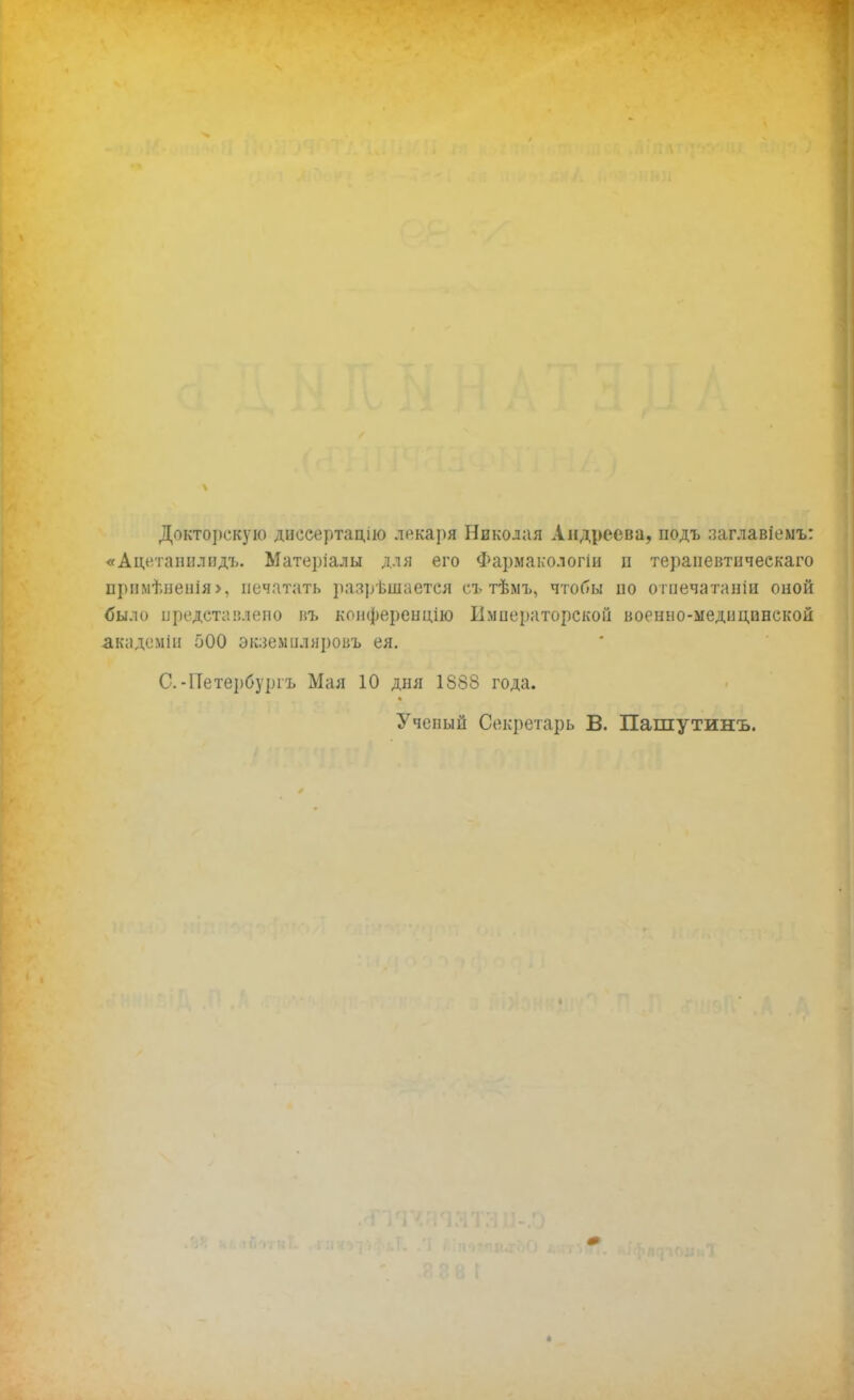 Докторскую дисеертацію лекаря Николая Андреева, подъ ааглавіемъ: «Ацетапплидъ. Материалы для его Фармакологіи ц тераиевтическаго прп.мѣненія>, печатать разрешается съ тѣмъ, чтобы по отпечатали оной было представлено въ конференцию Императорской военно-медицинской академіи 500 экаемиляровъ ея. С. -Петербурга Мая 10 дня 1888 года. Ученый Секретарь В. Пашутинъ.