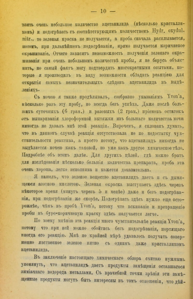 взять очень небольшое количество ацетанилида (нѣсколько кристалл и- ковъ) и иодогрѣвать съ соотвѣтствующимъ колнчествомъ Нусіг. оху(Ш» пііг., то зеленая краска не получается, а проба сначала расплывается, ногомъ, при дальнѣйгаѳмъ подогрѣваніи, прямо получается коричневое окрашиваніе. Отчего зависать невозможность полученія зелѳнаго окра- шиванія при очень нѳбольшомъ количествѣ иробы, я не берусь объяс- нить, но самый фактъ могу подтвердить многократными опытами, ко- торые я производить въ виду возможности обладать рѳакціѳю для открытія самыхъ нѳзначитѳльныхъ слѣдовъ ацетанилида въ выдѣ- леніяхъ. Съ мочею я также продѣлывалъ, сообразно указаніямъ Уѵоп'а, несколько разъ эту пробу, но всегда безъ успѣха. Даже поелѣ боль- шихъ суточныхъ (6 грам.) и разовыхъ (2 грам.) пріемовъ остатокъ і»тъ выпарпванія хлороформной вытяжки изъ большаго количества мочи никогда не давалъ мнѣ этой реакціп. Впрочемъ, я склоненъ думать, что въ данномъ случаѣ реакція отсутствовала не по недостатку чув- ствительности реактива, а просто потому, что ацетанилидъ никогда не выдѣляется мочею какъ таковой, но уже какъ другое химическое тѣло. Подробнѣѳ объ этомъ далѣе. Для другихъ цѣлѳй, гдѣ можно брать для изслѣдовапія несколько болыиія количества препарата, проба эта очень хороша, легко исполнима н кажется доказательна. Я. нашѳлъ, что зеленое вещество ацетанилидъ даетъ д съ дымя- щеюся азотною кислотою. Зеленая окраска выступаѳтъ здѣсь черѳзъ нѣкотороѳ время (мннутъ черѳзъ 5 и менѣе) даже и безъ подогрѣва- иія, при ііодогрѣвапін же скорѣе. Подогрѣвать здѣсь нужно еще осто- рожнее, чѣмъ въ цробѣ Тѵопа, потому что вскиііаше и иревращеніе иробы въ буро-коричневую краску здѣсь получается легче. По моему мпѣнію эта реакція много чувствительнѣе реакціиУѵоп'а^ потому что при ней можно обойтись бѳть иодогрѣвапія, портящаго иногда его реакцію. Миѣ по крайней мѣрѣ удавалось получать совер- шенно явственное зеленое пятно съ однимъ даже кристалликомъ ацетанилида. Въ заключеніѳ настоящаго химическаго обзора считаю нужнымь упомянуть, что ацетанилидъ даетъ продукты замѣщенія оставшагося аыміачнаго водорода металлами. Съ врачебной точки зрѣнія эти замѣ- денные продукты могутъ быть интересны въ томъ отношеніи, что дѣй-