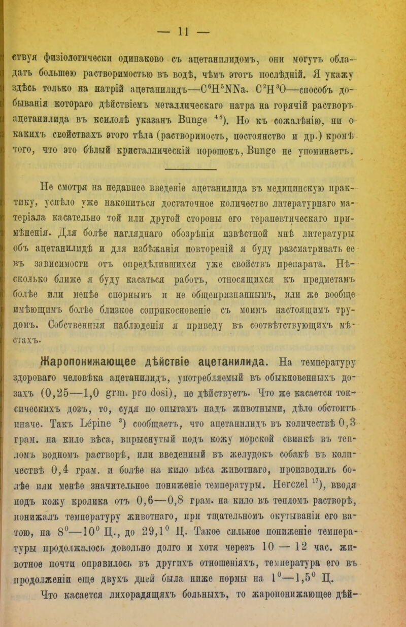 етвуя физіологичѳски одинаково съ ацетаннлидомъ, они могутъ обла- дать большею растворимостью въ водѣ, чѣмъ этотъ иослѣдній. Я укажу здѣсь только на натрій ацѳтанилидъ—С6Н5Ма. С2Н30—способъ до- бывала котораго дѣйствіемъ мѳталличѳскаго натра на горячій растворъ ацетанилида въ ксилолѣ указанъ Вип^е 48). Но къ сожалѣнію, ни о какихъ свойствахъ этого тѣла (растворимость, постоянство и др.) кромѣ того, что это бѣлый кристалличѳскій иорошокъ, Віт^ѳ нѳ упоминаѳтъ. Не смотря на недавнее введете ацетанилида въ медицинскую прак- тику, успѣло уже накопиться достаточное количество литѳратурнаго ма- теріала касательно той или другой стороны его тѳрапѳвтическаго при- мѣненія. Для болѣе нагляднаго обозрѣнія извѣстной мнѣ литературы объ ацѳтанилидѣ и для избѣжанія повторепій я буду разсматривать ее въ зависимости отъ определившихся уже свойствъ прѳаарата. Нѣ- сколько ближе я буду касаться работъ, относящихся къ прѳдмѳтамъ болѣѳ или мѳпѣѳ спорнымъ п не общепризпаннымъ, или же вообще имѣющимъ болѣѳ близкое соприкосновеніѳ съ моимъ настоящимъ тру- домъ. Собственный наблюденія я приведу въ соотвѣтствующихъ мѣ- стахъ. Жаропонижающее дѣйствіе ацетанилида. На температуру здороваго чѳловѣка ацѳтанилидъ, употребляемый въ обыкновенныхъ до- захъ (0,25—1,0 &гт. рго сіозі), не дѣйствуетъ. Что же касается ток- снчеекихъ дозъ, то, судя по опытамъ надъ животными, дѣло обстоитъ иначе. Такъ Ъёріпе 8) сообщаетъ, что ацѳтанилидъ въ количествѣ 0,3 грам. на кило вѣса, впрыснутый подъ кожу морской свинкѣ въ теи- ломъ водномъ растворѣ, или введенный въ желудокъ собакѣ въ коли- чѳствѣ 0,4 грам. и болѣѳ на кило вѣса животнаго, производилъ бо- лѣѳ или мѳнѣѳ значительное пониженіо температуры. Негсгеі 17), вводя подъ кожу кролика отъ 0,6—0,8 грам. на кило въ тѳпломъ растворѣ, ионижалъ температуру животнаго, при тщательномъ окутываніи его ва- тою, на 8°—10° Д., до 29,1° Ц. Такое сильное пониженіѳ темпера- туры продолжалось довольно долго и хотя черѳзъ 10 — 12 час. жи- вотное почти оправилось въ другпхъ отношѳніяхъ, температура его въ иродолжѳніи еще двухъ дней была ниже нормы па 1°—1,5° Ц. Что касается лихорадящяхъ больныхъ, то жаропонижающее дѣй-