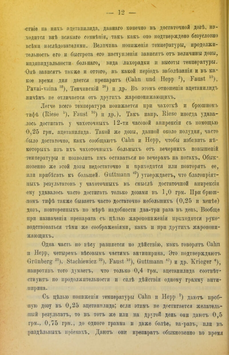 ствіе на Ш ацетапилпда, даннаго конѳчпо въ достаточной дозѣ, на- ходится внѣ водоем сомнѣнія, такъ какъ оно подтверждено безусловно всбми іислѣдователлмн. Велпчппа ноппженія температуры, продолжи- тельность его и быстрота его шіступленія завнсятъ отъ вѳличивы дозы, индивидуальности болінаго, вида лихорадки в высоты температуры. Онѣ зависятъ также и оттого, въ какой неріодъ заболѣвапія и въ ка- кое время дпя дается препаратъ (Саііп шісі Нерр 2), Еаіі8І 10), Раѵаі-ѵаіпа м), Тенчпвскій 2Ь) и др. Въ этомъ отношеніи ацѳтанилидъ ничѣмъ не отличается отъ другнхъ жароионижающихъ. Легче всего температура понижается при чахоткѣ и брюшномь тифѣ (Кіезе % Гаіізі 10) и др.). Такъ напр. Кіезе иногда удава- лось достигать у чахоточныхъ 12-ти часовой аиирѳксіи съ помощью 0,25 грм. ацетаннлпда. Такой же дозы, данной около полудня, часто было достаточно, какъ сообщаютъ Саіт н Нерр. чтобы избавить нѣ- которыхъ изъ ихъ чахоточныхъ больныхъ отъ вѳчернихъ повышеній температуры и позволить пмъ оставаться по вечерамъ па погахъ. Обык- новенно же этой дозы недостаточно п приходится пли повторять ее, или нрнбѣгать къ большей. Оиіітапп 42) утвѳрждаетъ, что благопріят- ныхъ рѳзультатовъ у чахоточныхъ въ смыслѣ достаточной аиирексіи ому удавалось часто достигать только дозами въ 1,0 грм. При брюга- номъ тифѣ также бываѳтъ часто достаточно неболыппхъ (0,25 и менѣе) дозъ, повторенных'!, по мѣрѣ надобности два-три раза въ день. Вообще при назначепіи препарата съ цѣлыо жаропоппженія приходится руко- водствоваться тѣмн же соображѳніями, какъ п при другихъ жаропони- кающвхъ. Одна часть но вѣсу равняется по дѣйствію, какъ говорятъ Саііп и Нерр, чѳтыремь вѣсовымъ частямъ антипирина. Это подтверждаюсь СгпіпЬег^ 23), 8тас1ііе^'ісх 22), Гаизі 10), виітлпаіт *3) и др. Кгіе§:ог 4), напротив!, того думаѳтъ, что только 0,4 грм. ацетанилида соотвѣт- ствуютъ по продолжительности и снлѣ дѣйствія одному г])амму анти- ин]»ипа. Съ цѣлью пониженія температуры СаЬп и Нерр 2) даютъ проб- ную дозу въ 0,25 ацетаннлнда; если этпмъ не достигается желатель- ный результат?., то въ тотъ же или на другой день они даютъ 0,5 грм., 0,75 грм., до одного грамма и даже болѣѳ, яа-разъ, пли въ раздѣлиіыхъ пріемахъ. Даютъ они нрѳпаратъ обыкновенно во время