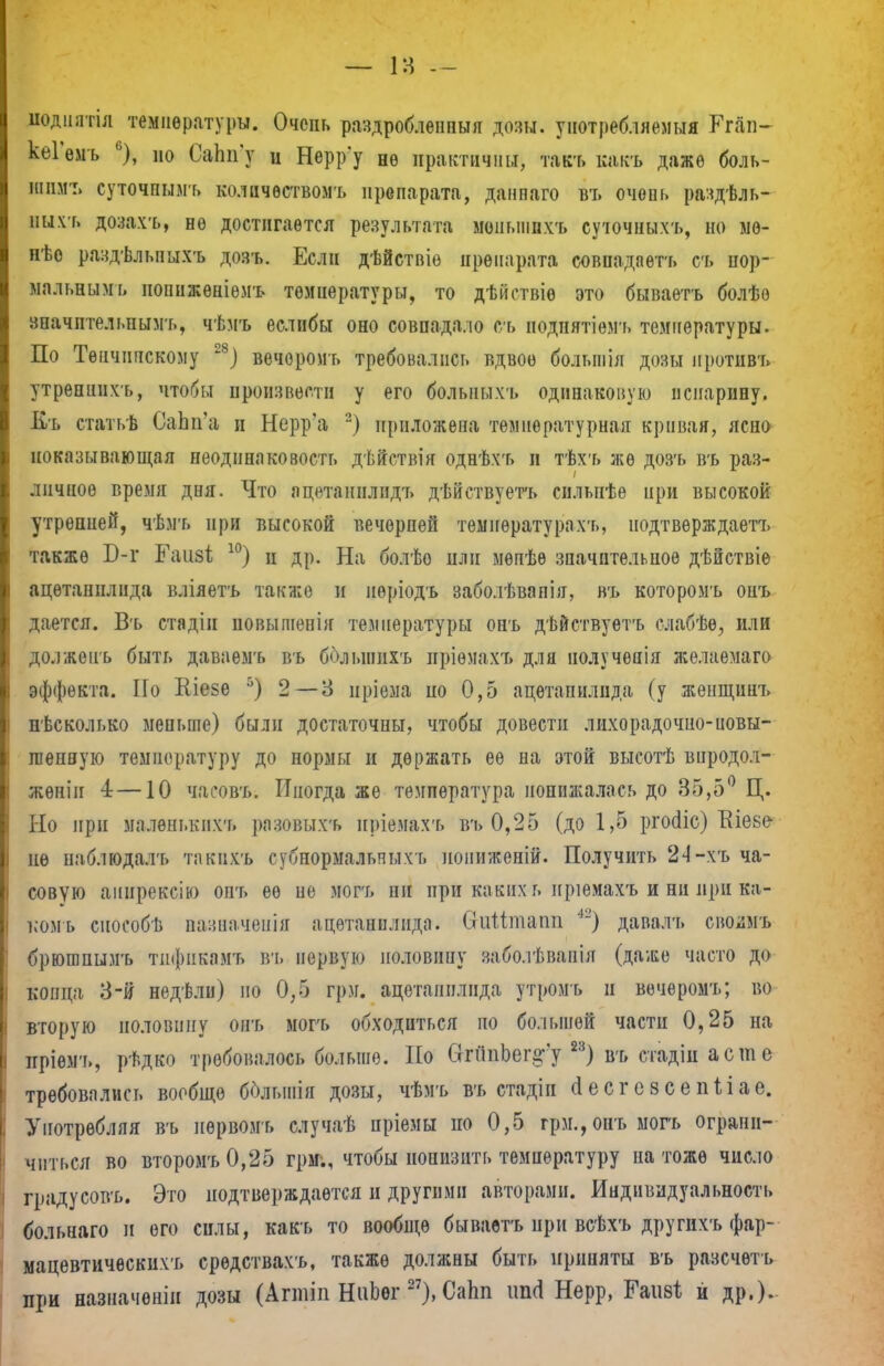 иодиатіл температуры. Очень раздробленный дозы, уіютреб іяемыя Ггап- кеіемъ ь), но СаЬп'у и Нерр'у не практичны, такт» какъ даже боль- шим:, суточпымъ количѳствомъ препарата, данпаго въ очопь раздѣль- ныхь дозахъ, не достигается результата моиыппхъ суточных*, но мѳ- пѣе раздѣлмшхъ дозъ. Если дѣйствіе препарата совпадаѳтъ съ нор- мальным!» иопиженіѳмъ температуры, то дѣйствіѳ это бываетъ болѣѳ значительным'!», чѣмъ еслибы оно совпадало съ нодпятіемт» температуры. По Тѳнчнпскому 28) вечороиъ требовались вдвое болыиія дозы нротивъ утрепнихъ, чтобы произвести у его больпыхъ одинаковую испарину. Кь статьѣ СаЬп'а и Нерр'а 2) приложена температурная кривая, ясно ноказывающая неодинаковость дѣйствія однѣхъ и тѣхъ же дозъ въ раз- личное время дня. Что ацетанплидъ дѣйствуетъ сильпѣе ири высокой утренней, чѣмъ при высокой вечерней температурахъ, нодтверждаетъ также Б-г ІГаизі 10) и др. На болѣо пли мѳпѣѳ значительное дѣйствіѳ ацѳтапилида вліяетъ также и нѳріодъ забодѣвапія, въ которомъ онъ дается. Въ стадіи новышенія температуры онъ дѣйствуетъ слабѣѳ, или долженъ быть даваемъ въ болынихъ пріѳмахъ для получепія желаемаго эффекта. По Шезе 5) 2—3 нріема но 0,5 ацѳтапилида (у женщинъ нѣсколько меньше) были достаточны, чтобы довести лихорадочно-повы- шенную температуру до нормы и держать ее на этой высотѣ впродол- жѳніи 4 —10 часовъ. Иногда же температура понижалась до 35,5° Ц. Но ири малѳнькііхъ разовых:* пріемахъ въ 0,25 (до 1,5 ргосііс) Еіеве- не наблюдалъ такпхъ субнормальных* нониженій. Получить 24-хъ ча- совую аинрексію опт» ее пе могъ ни при какихь иріемахъ и ни при ка- ком* сиособѣ пазначепія ацетапнлида. Стіііітапп *2) давалъ своди* брюшпымъ тпфикамъ въ первую половину заболѣваніл (даже часто до конца 3-й недѣли) но 0,5 грм. ацетапнлида утромъ и вечеромъ; во вторую половину опт» могъ обходиться по большей части 0,25 на иріемъ, рѣдко требовалось больше. Но СггипЬегд-'у 2:!) въ стадіи асте требовались вообще бблыпія дозы, чѣмъ въ стадін (Іесгозсепііае. Употребляя въ нѳрвомъ случаѣ нріемы по 0,5 грм.,онъ могъ ограни- читься во второмъ 0,25 грм-., чтобы понизить температуру на тоже число градусовъ. Это подтверждается и другими авторами. Индивидуальность больнаго и его силы, какъ то вообще бываетънри всѣхъ другихъ фар- мацевтическихъ срѳдствахъ, также должны быть приняты въ разсчѳтъ при назначонін дозы (Агтіп НаЬег 27), Сапп іт<1 Нерр, Гаіібі й др.)-