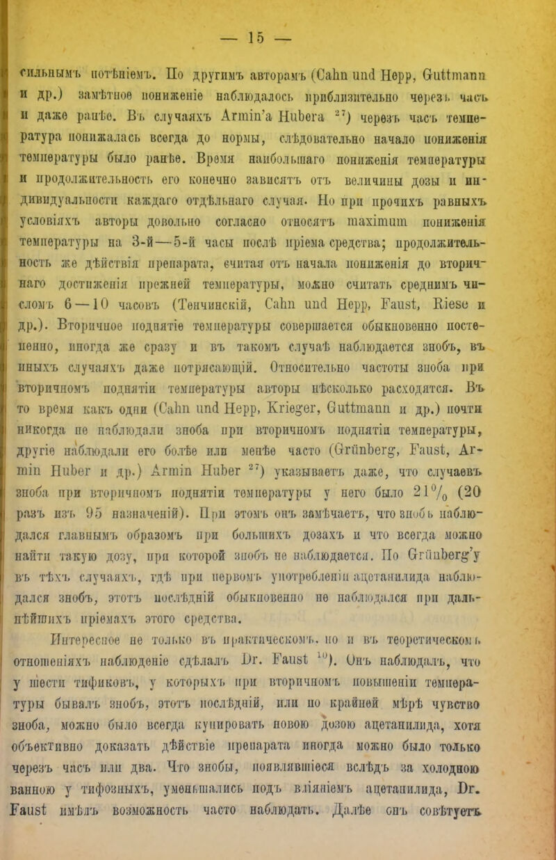 сильнымъ нотѣпіѳмъ. По другимъ авторамъ (Саііп ипсі Норр, ОгиМтапп и др.) замѣтноѳ ноннженіѳ наблюдалось приблизительно чѳрезі. часъ и даже раиѣо. Въ случаяхъ Апшп'а НиЬега 27) черѳзъ часъ темпе- ратура понижалась всегда до нормы, следовательно начало нонижѳнія температуры было ранѣе. Время наиболыиаго пониженія температуры и продолжительность его конечно зависятъ отъ величины дозы и ин- дивидуальности каждаго отдѣльнаго случая. Но при нрочихъ равныхъ условіяхъ авторы довольно согласно отиосятъ тахіпшт понижѳнія температуры на 3-й—5-й часы послѣ нріема средства; продолжитель- ность же дѣйствія препарата, считая отъ начала нонижѳнія до вторич- наго достиженія прежней температуры, можно считать срѳднимъ чи- слом ь 6 — 10 часовъ (Тенчинскій, СаЬп ипсі Нерр, Гаизі, Вл'езо и др.). Вторичное иодпятіѳ температуры совершается обыкновенно посте- пенно, ипогда же сразу и въ такомъ случаѣ наблюдается знобъ, въ нныхъ случаяхъ даже потрясающій. Относительно частоты зноба при вторичномъ подпятіи температуры авторы пѣсколько расходятся. Въ то время какъ одни (Саіт цоді Нерр, Кгіе^ег, биШпапп п др.) иочтн никогда пе наблюдали зноба при вторичномъ нодпятіп температуры, другіе наблюдали его болѣе или менѣѳ часто (СггйпЬег^, Гаизі, Аг- тіп НиЬег и др.) Агтіп НнЬег 27) указываешь даже, что случаѳвъ зноба при вторичномъ ноднятіи температуры у него было 21 °/0 (20 разъ изъ 95 назначеній). При этомъ опт» замѣчаетъ, что зноб ь наблю- дался главнымт» образомъ при большихъ дозахъ и что всегда можно найти такую дозу, прп которой зиобъ пе наблюдается. По СггГшЬег^у въ тѣхъ случаяхъ, гдѣ ЩЩ нервомъ унотроблѳніи ацетапилида наблю- дался знобъ, этотъ послѣдній обыкновенно не наблюдался при даль- пѣйгоихъ иріемахъ этого средства. Интересное не только въ практическому но и въ теоретическом!, отношепіяхъ наблюденіе сдѣлалъ і)г. Раивѣ и>). Онъ паблюдіілъ, что у шести тифнковъ, у которыхъ при вторичномъ повыіненіи темпера- туры бывалъ знобъ, этотъ иослѣдній, или по крайней мѣрѣ чувство зноба, можно было всегда купировать повою дозою ацетапилида, хотя объективно доказать дѣйствіе препарата иногда можно было только черезъ часъ пли два. Что знобы, ноявлявшіеся вслѣдъ за холодною ванною у тифозныхъ, уменьшались подъ вліяніемъ ацетапилида, Бг. Баіібі; имѣлъ возможность часто наблюдать. Далѣе опъ совѣтуетъ.