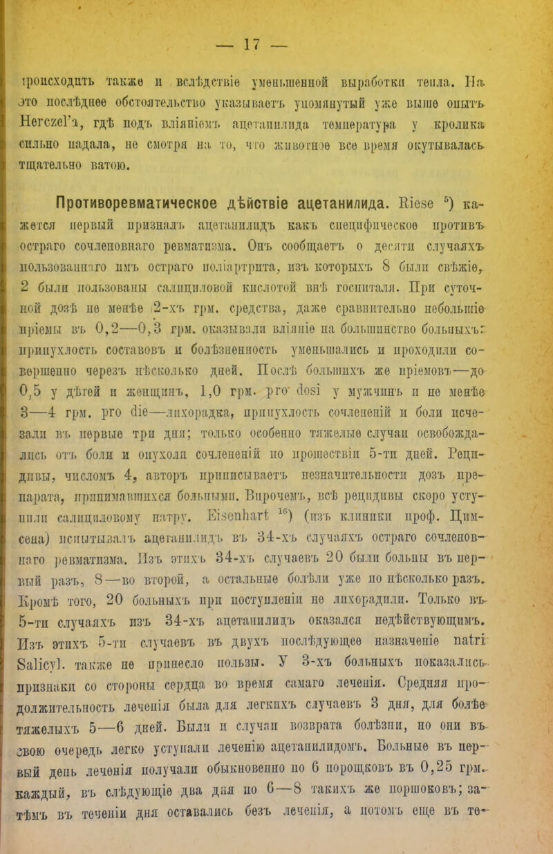 * — 17 — іроисходііть также и вслѣдствіе уменьшенной выработки тѳила. На. зто послѣдиѳе обстоятельство указывает* упомянутый уже выше оиытъ НѳгсгеГа, гдѣ подъ вліяніемт. адѳтапилида температура у кролика, сильно иадала, не смотря на то, что животное все время окутывалась, тщательно ватою. Противоревматическое дѣйствіе ацетанилида. Кіезе 5) ка- жется первый нризналъ ацѳтанилидъ какъ специфическое противъ остраго сочлеповнаго ревматіь-.ма. Онъ сообщаѳтъ о десяти случаяхъ нользованнчго имъ остраго иоліартрита, изъ которыхъ 8 были свѣжіѳ, 2 были пользованы салициловой кислотой внѣ госпиталя. При суточ- ной дозѣ не менѣе 2-хъ грм. средства, даже сравнительно пебольшіе иріемы въ 0,2—0,3 грм. оказывали вліяніѳ па большинство больиыхъ: припухлость составовъ п болѣзнѳнность уменьшались и проходили со- вершенно черезъ нѣсколько дней. Послѣ болыпихъ же пріемовъ—до 0^5 у дѣгей и жепідипь, 1,0 грм. рго' сіояі у мужчпнъ и не менѣе 3—4 грм. рго сііе—лихорадка, припухлость сочлепепій и боли исче- зали въ первые три дня; только особенно тяжелые случаи освобожда- лись отъ боли и опухоли сочлененій по прошествіи 5-ти дней. Реци- дивы, числомъ 4, авторъ ириппсываетъ незначительности дозъ пре- парата, принимавшихся больными. Внрочемъ, всѣ рецидивы скоро усту- пит салициловому патру. Еі.чопЬагі 1с) (изь клиники проф. Цим- сена) испытывалъ ацетанилидъ въ 34-хъ случаяхъ остраго сочленов- наго ревматизма. Изъ этиХъ 34-хъ случаевъ 20 были больны въ пер- вый разъ, 8—во второй, а остальные болѣли уже по несколько разъ. Кромѣ того, 20 больныхъ при постуиленіи пѳ лихорадили. Только въ 5-ти случаяхъ изъ 34-хъ ацетанилидъ оказался пѳдѣйствующимъ. Изъ этнхъ 5-ти случаевъ въ двухъ послѣдующее назначепіе паігі 8а1ісу1. также не принесло пользы. У 3-хъ больныхъ показались признаки со стороны сердца во время самаго леченія. Средняя про- должительность лѳчепія была для легкихъ случаевъ 3 дня, для болѣѳ тяжелыхъ 5—6 дней. Были и случаи возврата болѣзіш, но они въ- овою очередь легко уступали леченію ацетанилидомъ. Больные въ пер- вый день леченія получали обыкновенно по б норощковъ въ 0,25 грм. каждый, въ слѣдующіѳ два дня по 6—8 такихъ же норшоковъ; за- тѣмъ въ течѳніи дня оставались бѳзъ леченія, а потомъ еще въ тѳ~