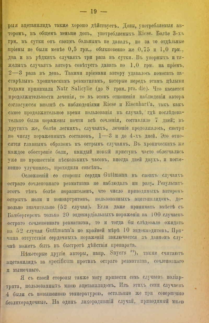 рыя адѳтанилидъ также хорошо дѣйствуѳтъ. Дозы, у потребляемый ав- торомъ, въ общѳмъ меньше дозъ, употребляемыхъ Еіезе. Болѣѳ 3-хт. грм. въ сутки опъ свопмъ больнымъ не давалъ, по за то отдѣ.іьиые нріѳмы не были менѣе 0,5 грм., обыкновенно же 0.75 и 1,0 грм., два и въ рѣдкихъ случаяхъ три раза въ сутки. Въ упорныхъ и тя- жѳлыхъ случаяхъ авторъ совѣтуетъ давать но 1,0 грм. на пріемъ. 2—3 раза въ день. Такими пріемами автору удавалось помогать за- ■старѣлымъ хроннческшп. ревматпкамъ, которые иерѳдъ этимъ пѣлыми годами принимали Каіг 8а1ісу1іе (до 8 грам. рго. сііе). Что касается продолжительности лечепія, то въ этомъ отношеніи иаблюденія автора согласуются внолнѣ съ наблюдепіями Кіезѳ и ЕІ8еппаг1'а, такъ какъ -самое продолжительное время нользованія въ случаѣ, гдѣ нослѣдова- телыю были поражены почти всѣ сочлепія, составляло 7 дней; въ другихъ же, болѣѳ легкихъ, случаяхъ, леченіѳ продолжалось, смотря ло числу иоражепныхъ составовъ, 1—3 и до 4-хъ дней. Это отно- сится главнымъ образомъ къ острымъ случаямъ. Въ хроннческпхъ же каждое обострепіе боли, каждый новый нрпстунъ часто облегчались уже по прошествіи пѣсколькпхъ часовъ, иногда дней двухъ, и посте- пенно улучшаясь, проходили совсѣмъ. Осложпеній ео сторопы сердца витіташі въ своихъ случаяхъ остраго сочлеповнаго ревматизма не наблюдалъ ни разу. Результат'!, зтотъ тѣмъ болѣе норазителенъ, что число приводимыхъ авторомъ •острыхъ лолп н мопоартріітовт,, нользованныхъ ацетанилидом'*». до- вольно значительно (52 случая). Если даже принимать вмѣстѣ ст. Бамбергеромъ только 20 эпдокардіальныхъ нораженіи на 100 случаевъ остраго сочлеповнаго ревматизма, то и тогда бы слѣдовало ожидать па 52 случая виМшапп'а но крайней мѣрѣ 10 ѳ.ндошдитовъ. При- чина отсутствія сердечныхъ нораженій заключается ъъ даннццъ слу- чаѣ можетъ быть въ быстротѣ дѣйствія препарата. Нѣкоторыѳ другіе авторы, напр. 8пуегз 39), также счптаютъ ацетанилид'ь за зресШсшп протввъ остраго ревматизма, сочлеповшіго и мышечпаго. Я съ своей стороны также могу привести семь случаевъ поліар- трита, пользоваппыхъ мною ацетапнлидомъ. Изъ этихт. семи случаевъ 4 были съ повышенною температурою, остальные же три совершенно безлихорадочные. На одинъ лпхорадпвшій случай, приводимый мило