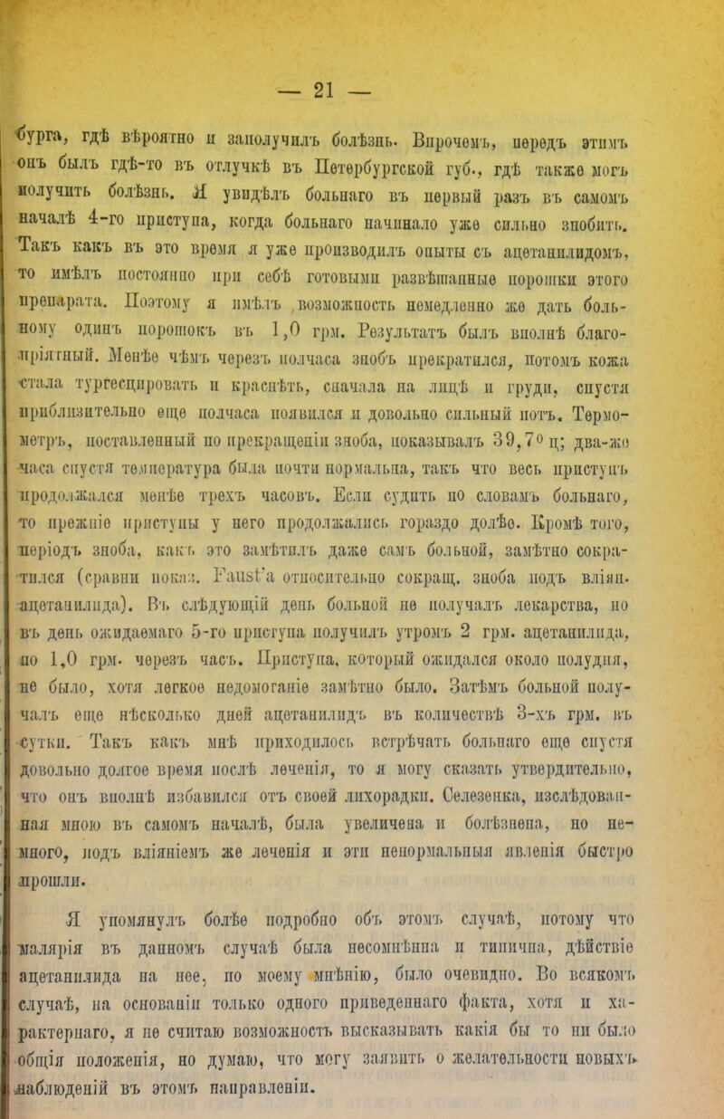 <>УРГ», гдѣ вѣроятно и заиолучилъ болѣзпь. Вырочомъ, ііѳрѳдъ этпмъ онъ былъ гдѣ-то въ отлучкѣ въ Петербургской губ., гдѣ также ыогъ получить болѣзнь. Я увидѣлъ больпаго въ первый разъ въ самомъ началѣ 4-го приступа, когда больнаго начинало уже сильно зпобігп». Такъ какъ въ это время л уже производилъ опыты съ ацѳтанилидомъ, то имѣлъ постоянно при себѣ готовыми развѣіпанныѳ порошки этого препарата. Поэтому я іімѣ.іъ возможность немедленно же дать боль- ному одинъ порошокъ въ 1,0 грм. Результат* былъ внолнѣ благо- пріятный. Менѣе чѣмъ черезъ полчаса зпобъ прекратился, потомъ кожа «тала тургесцпровать и краспѣть, сначала па лицѣ и груди, спустя приблизительно ѳіце полчаса появился и довольно сильный иотъ. Тѳрмо- метръ, ноставлѳпный по нрекраіценіи зноба, иоказывалъ 39,7<>ц; два-жо •часа спустя температура была почти нормальна, такъ что весь пристунъ продолжался менѣе трехъ часовъ. Если судить ио словамъ больнаго, то прежпіе приступы у него продолжались гораздо долѣо. Кромѣ того, иѳріодъ зноба, как г. это замѣтилъ даже самъ больной, замѣтно сокра- тился (сравни пока::. Гаіі8І'а относительно сокращ. зноба нодъ вліян. ацетанилпда). Въ слѣдующій день больной не иолучалъ лекарства, но В'ь день ожидаѳмаго 5-го приступа получнлъ утромъ 2 грм. ацетанилпда, по 1,0 грм. черезъ часъ. Приступа, который ожидался около полудня, не было, хотя легкое недомоганіѳ замѣтно было. Затѣмъ больной полу- чалъ еще нѣсколько дней ацетаиилидъ въ колпчествѣ 3-хъ грм. въ сутки. Такъ какъ мнѣ приходилось встрѣчать больпаго еще спустя довольно долгое время нослѣ лѳченія, то я могу сказать утвердительно, что онъ вполпѣ избавился отъ сіюей лихорадки. Селезенка, изслѣдовап- ная мною въ самомъ началѣ, была увеличена н болѣзнѳна, но не- много, нодъ вліяніемъ же лѳченія и эти ненормальныя яв.іеиія быстро .прошли. Я упомянулъ болѣѳ подробно объ этомъ случаѣ, потому что иалярія въ дапномъ случаѣ была пѳсомнѣнпа и типична, дѣйствіе ацетанилпда па нее, по моему мнѣнію, было очевидпо. Во всякомъ случаѣ, на оспованін только одного привѳдепнаго факта, хотя и ха- рактерна™, я не считаю возможность высказывать какія бы то пи бы.:<> общія положепія, но думаю, что могу заявить о желательности повыхъ ііаблюдѳній въ этомъ панрпвленіи.