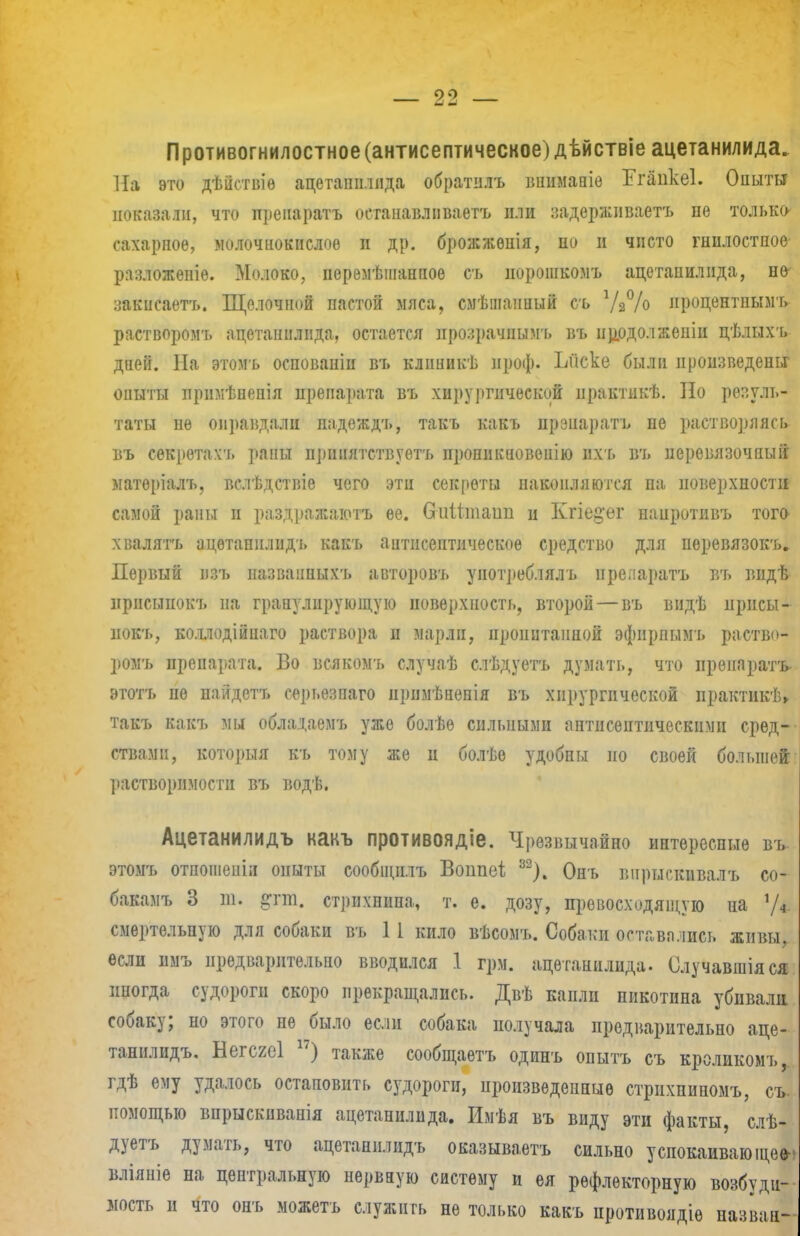 Противогнилостное (антисептическое) дѣйствіе ацетанилида. На это дѣііствіѳ ацеташмпда обратіілъ шшмапіо Егапкеі. Опыты показали, что препаратъ остаиавлііваетъ или задерживаетъ не только- сахарное, молочнокислое и др. брожжѳнія, но и чисто гпилостпое разложепіе. Молоко, перемѣшанпое съ иорошкомъ ацетанилида, но закисаетъ. Щелочной пастой мяса, смѣіпанпый съ Ѵа% ироцентнымъ растворомъ ацетанилпда, остается нрозрачпымъ въ продол женіи цѣлыхъ дней. На этомъ осповапіп въ клішикѣ проф. Ъііске были произведены опыты лрнмѣнепіл препарата въ хирургической ирактпкѣ. Но резуль- таты не оправдали надеждъ, такъ какъ прзпаратъ не растворяясь въ секретахъ раны ирииятствуетъ проникновеиію ихъ въ перевязочный матѳріалъ, вслѣдствіе чего эти секреты накопляются па поверхности самой раны и раздражаютъ ее. Сгіііттаип и Кгіе§'ег нанротивъ того хвалять ацетанилидъ какъ антисептическое средство для неревязокъ. Первый пзъ названных'!» авторовъ употреблялъ препаратъ въ шідѣ ирнсыиокъ на гранулирующую поверхность, второй — въ видѣ ирисы- нокъ, коллодійпаго раствора и марли, пропитанной эфирпымъ раство- ромъ препарата. Во всякомъ случаѣ слѣдуетъ думать, что препаратъ этотъ не найдетъ серьезпаго нрпмѣненія въ хирургической практикѣ» такъ какъ мы обладаемъ уже болѣѳ сильными антисептическими сред- ствами, которыя къ тому же и болѣе удобны і!о своей большей растворимости въ водѣ. Ацетанилидъ какъ противоядіе. Чрезвычайно интересные въ этомъ отпопіенпі опыты сообщплъ Воппеі, 32). Онъ впрыскивалъ со- бакамъ 3 т. іггт. стрихнина, т. е. дозу, превосходящую на V* смертельную для собаки въ 1 1 кило вѣсомъ. Собаки оставались живы, если имъ предварительно вводился 1 грм. ацетанилида. Олучавшіяся иногда судороги скоро прекращались. Двѣ капли никотина убивала собаку; но этого не было если собака получала предварительно аце- танилидъ. Негсгеі ) также сообщаетъ одинъ опытъ съ кроликомъ, гдѣ ему удалось остаповнть судороги, произведенные стрихпиномъ, съ. помощью вирыскиванія ацетанилида. Имѣя въ виду эти факты, слѣ- дуетъ думать, что ацетанилидъ оказываетъ сильно успокаивающее- вліяніе на центральную нервную систему и ея рефлекторную возбуди- мость и что онъ можетъ служить не только какъ противоядіѳ назван-