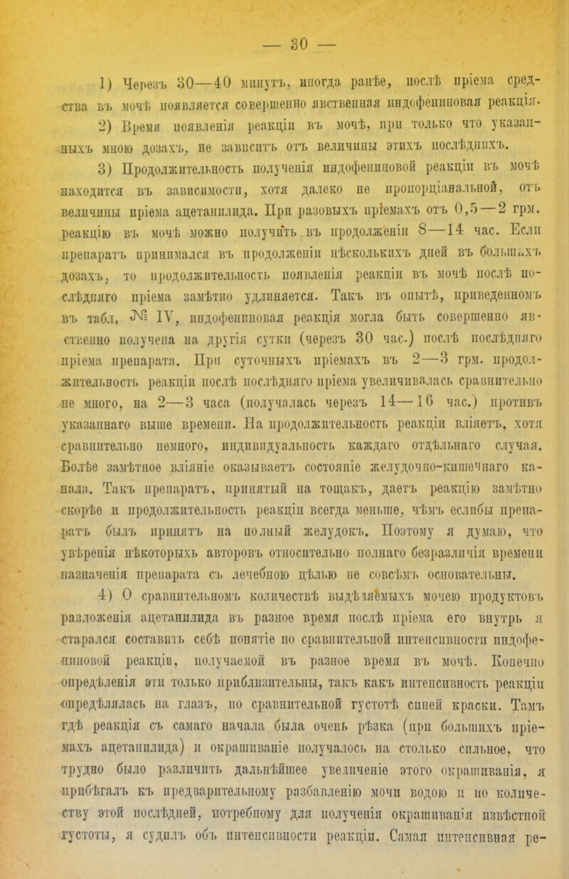 1) Черезъ 30—40 минутъ, иногда ранѣе, иослѣ пріема сред- ства въ мочѣ появляется совершенно явственная ппдофеннновая реакція. 2) Время появленія реакціи въ мочѣ, при только что указан- ныхъ мною дрзахъ, не завнсптъ отъ величины этихъ нослѣдшіхъ. 3) Продолжительность иолучеиія индофѳішиовой реакціи въ мочѣ находится въ зависимости, хотя далеко не проиорціанальной, отъ величины иріема ацетаннлида. При разовыхъ иріемахъ отъ 0,5 — 2 грм. реакцію въ мочѣ можно получить въ продолжении 8—14 час. Если препаратъ принимался в'ь нродолженіп нѣсколькнхъ дпей въ б'олынлхъ дозахъ, то продолжительность иоявленія реакции въ мочѣ нослѣ по- слѣдпяго пріема замѣтно удлиняется. Такъ въ опытѣ, нрпведенномъ въ табл. № IV, нндофешшовая реакдія могла быть совершенно яв- ственно иолучепа на другія сутки (черезъ 30 час) послѣ послѣдплго пріема препарата. При суточныхъ пріемахъ въ 2—3 грм. продол- жительность реакціи послѣ иослѣдняго нріема увеличивалась сравнительно не много, на 2—3 часа (получалась черезъ 14—Ю час.) иротнвъ указанного выше времени. На нродолжительпость реакціи вліяѳтъ, хотя сравнительно немного, индивидуальность каждаго отдѣльнаго случая. Болѣе замѣтное вліяніе оказываетъ состояніе желудочпо-кпшечпаго ка- пала. Такъ нрепаратъ, принятый на тощакъ, даѳтъ реакцію замѣтно скорѣо и продолжительность реаещіи всегда меньше, чѣмъ еслпбы препа- ратъ бшъ принять на полный желудокъ. Поэтому я думаю, что увѣренія пѣкоторыхь авторовъ относительно иолнаго безразлпчія времени назначонія препарата съ лечебною цѣлью не совсѣмъ основательны. 4) 0 сравнительномъ количествѣ выдѣіяемыхъ мочею иродуктовъ разложеиія ацетапплида въ разное время нос.іѣ иріема его внутрь я старался составить себѣ попптіе но сравнительной интенсивности индофе- аиновой реакціи. полу чаемой въ разное время въ мочѣ. Конечно онрѳдѣленія эти только приблизительны, такт, какъ интенсивность реакціи оиредѣлялась на глазъ, по сравнительной густотѣ сипей краски. Тамъ гдѣ реакція съ самаго начала была очень рѣзка (при болыинхъ нріе- махъ ацетапплида) и окрашпваніе получалось на столько сильное, что трудно было различить дальнѣйгаее увеличеніо этого окрашивапія, я прпбѣгалъ къ предварительному разбавленію мочи водою и но количе- ству этой нослѣдней, потребному для иолучепія окрашивай!я извѣстпок густоты, я судилъ объ интенсивности реакціп. Самая интенсивная ре-