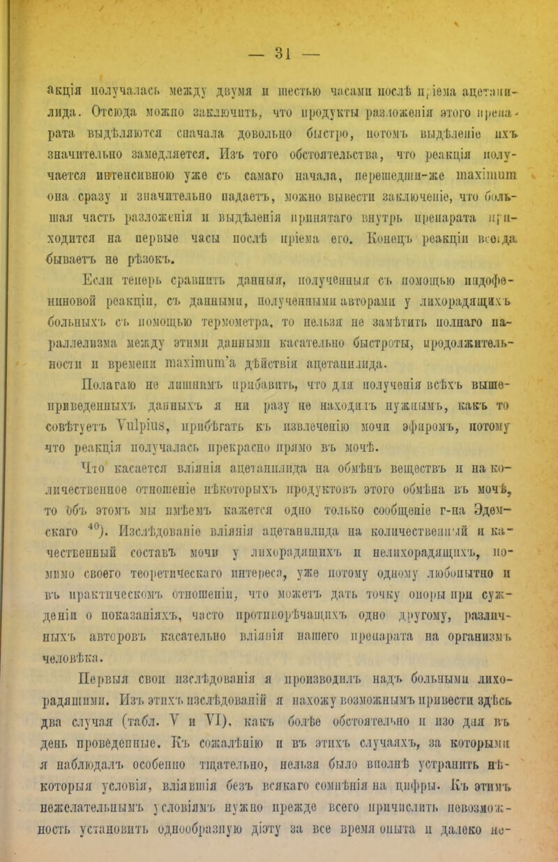 — 01 — акція получалась МвДДу двумя и шестью часами иослѣ п{іема ацег.-шн- лида. Отсюда можпо заключить, что продукты разложенія этого и рема - рата выдѣляются сначала довольно быстро, потомъ выдѣ.іеніо ихъ значительно замедляется. Изъ того обстоятельства, что реакція полу- чается интенсивною уже съ самаго начала, перешедши-же шахіпшиі она сразу и значительно надаетъ, можно вынести заключеніе, что боль- шая часть разложснія и выдѣленія ирпнятаго внутрь препарата при- ходится на первые часы послѣ нріема его. Конецъ реакціп всоіда бываетъ нѳ рѣзокт». Если теперь сравнить даппыя, полученный съ помощью индофѳ- ниновой реакцін, съ данными, нолучѳппымп авторамп у лихорадящи.ѵь больныхъ сь помощью термометра, то пельзя не замѣтить иолнаго па- раллелизма между этими данными касательно быстроты, продолжитѳль- нопи и времени тн>:ііішт'а дѣйствія ацетапн.шда. Полагаю не лшппимъ прибавить, что для нолученія всѣхъ выше- ириведенпыхъ дапныхъ я ни разу не находить пужпымъ, кавъ то совѣтуетъ Ѵиіріиз, нрибѣгать къ извлечѳнію мочи эфпромъ, потому что реакція получалась прекрасно прямо въ мочѣ. Что касается вліянія ацетаиилида на обмѣпъ веществъ и на ко- личественное отпошеніе пѣкоторыхъ иродуктовъ этого обмѣна въ мочь, то объ этомъ мы пмѣомъ кажется одно только сообщеніѳ г-на Эдѳм- скаго 40). Изслѣдованіе вліяпія ацетапилида па количествен]!мй и ка- чественный составъ мочи у лпхнрадяшихъ и нелнхорадящнхъ, по- мимо своего теоретпческаго интереса, уже потому одиому любопытно и въ практическом'!, отношепіп, что можетъ дать точку опоры при суж- деніи о ноказапіяхъ, часто нротш:орѣчані,ихъ одно другому, различ- пых'ь авторовъ касательно вліяпія нашего препарата на организмь человѣка. Первыя свои изслѣдованія я производить надъ больными лихо- радяпіими. Изъ этпхъ изслѣдовапій я нахожу возможнымъирпвѳстн здѣсь два случал (табл. V и VI), какъ болѣе обстоятельно и изо дня въ день проведспные. Кт» сожалѣпію и въ этихъ случаяхъ, за которыми я паблюдалъ особепно тщательно, пельзя было вполпѣ устранить нь- которыя условія, вліявшія безъ всякаго сомнѣнія на цифры. Къ этимъ нежелательнымъ ^словіямъ нужно прежде всего причислить невозмож- ность установить однообразную діэту за все время опыта и далеко не-