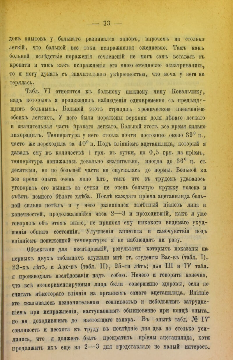 довъ опытовъ у больна го развивался запоръ, внрочемт. на столько легкій, что больной все таки иси равнялся ежедневно. Такъ какъ больной вслѣдствіѳ поражевія сочлѳненій не могъ самъ вставать съ кровати и такъ какъ иснражненія его мною ѳжедпѳвпо осматривались, то я могу думать съ значительною уверенностью, что моча у неге не терялась. Табл. VI относится къ больному нижнему чину Ковальчику, надъ которымъ я производил'!» наблюденія одновременно съ прѳдъид - щимъ больпымъ. Больной этотт» страдалъ хроническою ипѳвмоніѳю обоихъ легкихъ. У него были иоражѳны верхняя доля лѣваго лѳгкаго и значительная часть праваго лѳгкаго. Больной этотъ все время сильно лихорадилъ. Температура у него стояла почти постоянно около 39° ц.г часто же переходила за 40° ц. Подъ вліяніемъ ацѳтанилида, который я давалъ ему въ количѳствѣ I грм. въ сутки, по 0,5 грм. на пріѳмъ, температура понижалась довольно значительно, иногда до 36° ц. съ десятыми, но по большей части не спускалась до нормы. Больной за все время опыта очень мало ѣлъ, такъ что съ трудомъ удавалось уговорить его выпить за сутки не очень большую кружку молока и сьѣсть немного бѣлаго хлѣба. Послѣ каждаго пріѳма ацѳтанилида боль- ной сильно потѣлъ и у него развивался замѣтный ціанозъ лица и конечностей, продолжавгаійся часа 2—3 и проходившій, какъ я уже говорилъ объ этомъ выше, не принося ему никакого видимаго ухуд- шѳнія общаго состоянія. Улучшенія аппетита и самочувствія подъ вліяніемъ пониженной температуры я не наблюдалъ ни разу. Объектами для изслѣдованій, результаты которыхъ показаны на первыхъ двухъ таблицахъ служили мнѣ гг. студенты Вас~въ (табл. І)г 23-хъ лѣтъ, и Арх-въ (табл. II), 25-ти лѣтъ; для III и IV табл. я производилъ изслѣдованія надъ собою. Нечего и говорить конечно, что всѣ эксиѳриментируѳмыя лица были совершенно здоровы, если не считать нѣкотораго вліянія на организмъ самаго ацѳтанилида. Вліяні^ это сказывалось незначительною сонливостью и небольшимъ затрудне- ніемъ при испражненіи, настунавшимъ обыкновенно при концѣ оиытаг но нѳ доходившимъ до настоящаго запора. Въ опытѣ табл. № IV сонливость и неохота къ труду въ послѣдніѳ дня два на столько уси- лились, что я долженъ былъ прекратить пріемы ацетанилида, хотя продолжить нхъ еще на 2—3 дня ирздставляло не малый интересу