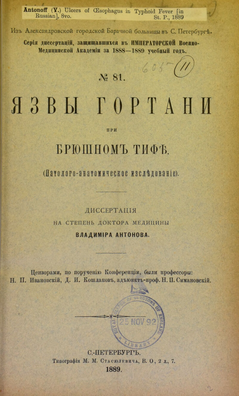 АпіопоЯ (У.) ТЛсегв о! СЕзорЬадив іп ТурЬоЫ Геѵег [іп Еиззіап], 8ѵо. Р.? 1889 Изъ Александровской городской Барачной больницы въ С. Петербургѣ. Серія диссертацій, защищавшихся въ ИМПЕРАТОРСКОЙ Военно- Медпцинской Академіп за 1888—1889 учебный годъ. № 81. ЯЗВЫ ГОРТАНИ ПРИ БРЮІПНОМЪ ТИФГВ. (Патолого-анатомическое изслѣдованіе). ДИССЕРТАЦІЯ НА СТЕПЕНЬ ДОКТОРА МЕДИЦИНЫ ВЛАДИМИРА АНТОНОВА. Цензорами, по порученію Конферендіи, были профессору: Н. П. Ивановскій, Д. И. Кошлаковъ, адъюнктъ-проф. Н. П. Симановскій. С.-ПЕТЕРБУРГЪ. Типографія М. М. Стасюлевича, В. О, 2 л., 7. 1889.