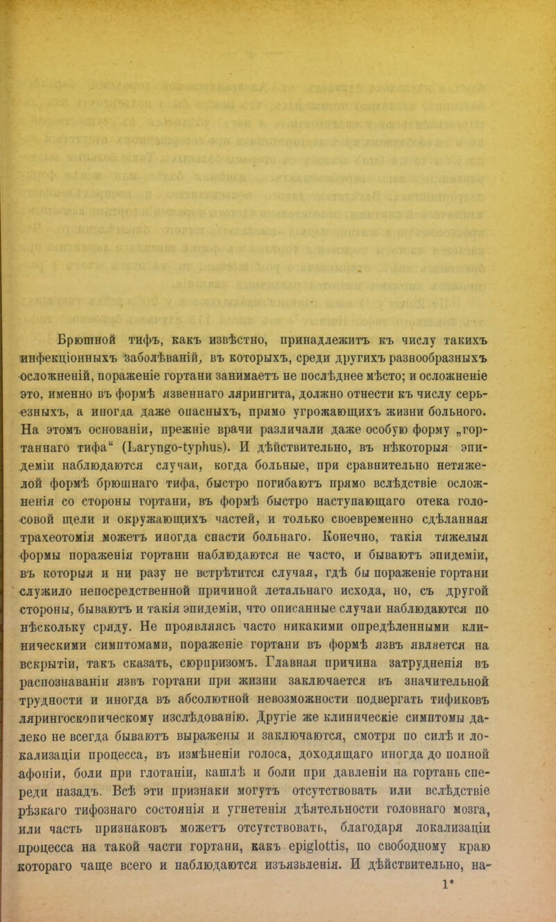 Брюшной тифъ, какъ извѣстно, принадлежитъ къ числу такихъ инфекціонныхъ заболѣваній, въ которыхъ, среди другихъ разнообразныхъ осложненій, пораженіе гортани занимаетъ не послѣднее мѣсто; и осложненіе это, именно въ формѣ язвеннаго лярингита, должно отнести къ числу серь- езныхъ, а иногда даже опасныхъ, прямо угрожающихъ жизни больного. На этомъ основаніи, прежніе врачи различали даже особую форму „гор- танеаго тифа (Ьагуп^оЧурЬиь). И дѣйствительно, въ нѣкоторыя эпи- деміи наблюдаются случаи, когда больные, при сравнительно нетяже- лой формѣ брюшнаго тифа, быстро погибаютъ прямо вслѣдствіе ослож- ненія со стороны гортани, въ формѣ быстро наступающаго отека голо- совой щели и окружающихъ частей, и только своевременно сдѣланная трахеотомія можетъ иногда спасти больнаго. Конечно, такія тяжелыя формы пораженія гортани наблюдаются не часто, и бываютъ эпидеміи, въ которыя и ни разу не встрѣтится случая, гдѣ бы пораженіе гортани служило непосредственной причиной летальнаго исхода, но, съ другой стороны, бываютъ и такія эпидеміи, что описанные случаи наблюдаются по нѣскольку сряду. Не проявляясь часто никакими опредѣленными кли- ническими симптомами, пораженіе гортани въ формѣ язвъ является на вскрытіи, такъ сказать, сюриризомъ. Главная причина затрудненія въ распознаваніи язвъ гортани при жизни заключается въ значительной трудности и иногда въ абсолютной невозможности подвергать тификовъ лярингоскопическому изслѣдованію. Другіе же клиническіе симптомы да- леко не всегда бываютъ выражены и заключаются, смотря по силѣ и ло- кализаціи процесса, въ измѣненіи голоса, доходящаго иногда до полной афоніи, боли при глотаніи, кашлѣ и боли при давленіи на гортань спе- реди назадъ. Всѣ эти признаки могутъ отсутствовать или вслѣдствіе рѣзкаго тифознаго состоянія и угнетенія дѣятельности головнаго мозга, или часть признаковъ можетъ отсутствовать, благодаря локализаціи процесса на такой части гортани, какъ ері§1оМіз, по свободному краю котораго чаще всего и наблюдаются изъязвленія. И дѣйствительно, на- 1*