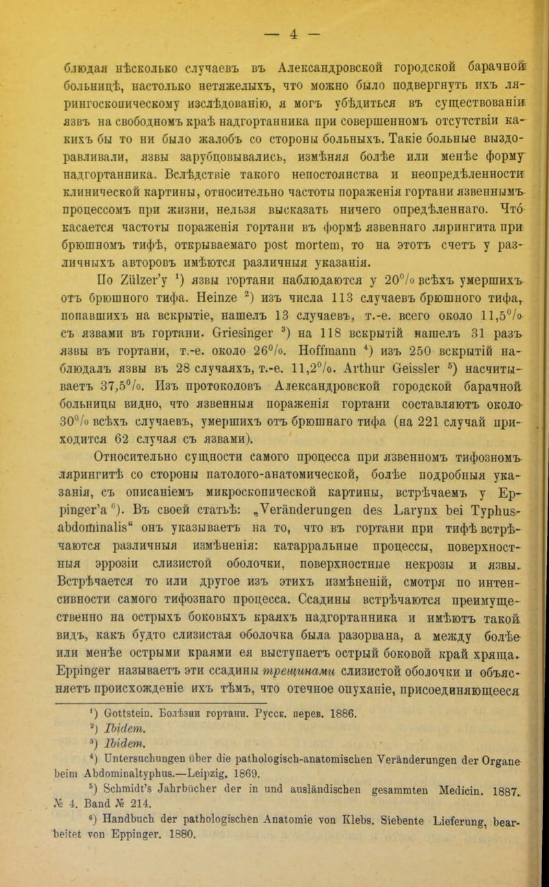 блюдая нѣсколько случаевъ въ Александровской городской барачной больницѣ, настолько нетяжелыхъ, что можно было подвергнуть нхъ ля- рингоскоиическому изслѣдованію, я могъ убѣдиться въ существованіи язвъ на свободномъ краѣ надгортанника при совершенномъ отсутствіи ка- кихъ бы то ни было жалобъ со стороны больныхъ. Такіе больные выздо- равливали, язвы зарубцовывались, измѣняя болѣе или менѣе форму надгортанника. Вслѣдстніе такого непостоянства и неопредѣленности клинической картины, относительно частоты пораженія гортани язвеннымъ процессомъ при жизни, нельзя высказать ничего опредѣленнаго. Что касается частоты пораженія гортани въ формѣ язвеннаго лярингита при брюшномъ тифѣ, открываемаго рові тогіет, то на этотъ счетъ у раз- личныхъ авторовъ имѣются различный указанія. По 2й1гег'у *) язвы гортани наблюдаются у 20°/о всѣхъ умершихъ отъ брюшного тифа. Неіпге 2) изъ числа 113 случаевъ брюшного тифа, попавшихъ на вскрытіе, нашелъ 13 случаевъ, т.-е. всего около 11,5°/о съ язвами въ гортани, бтіевіпдег 3) на 118 вскрытій нашелъ 31 разъ язвы въ гортани, т.-е. около 26%. НогТгаапп 4) изъ 250 вскрытій на- блюдалъ язвы въ 28 случаяхъ, т.-е. 11,2°/о. Агіпиг ОеІ88Іег 5) насчиты- ваетъ 37,5°/о. Изъ протоколовъ Александровской городской барачной больницы видно, что язвенныя пораженія гортани составляютъ около^ 30°/о всѣхъ случаевъ, умершихъ отъ брюшнаго тифа (на 221 случай при- ходится 62 случая съ язвами). Относительно сущности самого процесса при язвенномъ тифозномъ лярингитѣ со стороны патолого-анатомической, болѣе подробный ука- занія, съ описаніемъ микроскопической картины, встрѣчаемъ у Ер- ртдег'а6). Въ своей статьѣ: „Ѵегапсіегипдеп сіез Ьагупх Ьеі Турпиз- аМотіпаІів онъ указываетъ на то, что въ гортани при тифѣвстрѣ- чаются различныя измѣненія: катарральные процессы, поверхност- ный эррозіи слизистой оболочки, поверхностные некрозы и язвы. Встрѣчается то или другое изъ этихъ измѣненій, смотря по интен- сивности самого тифознаго процесса. Ссадины встрѣчаются преимуще- ственно на острыхъ боковыхъ краяхъ надгортанника и имѣютъ такой видъ, какъ будто слизистая оболочка была разорвана, а между болѣе или менѣе острыми краями ея выступаетъ острый боковой край хряща- Ерріп§ег называетъ эти ссадины трещинами слизистой оболочки и объяс- няетъ происхожденіе ихъ тѣмъ, что отечное опуханіе, присоединяющееся ') ОоМзІеіп. Болѣзни гортани. Русск. перев. 1886. 2) ІЪиІет. 3) Шйет. 4) ІІпіегвисгіітдеп ііЬег сііе раіЬо1о§І9сЬ-апаіотізсЬеп ѴегапсІегіт§еп йег Ог^апе Ьеіт АЫотіпаІІурЪиз.—Ьеіргі§. 1869. 5) 8сЬті(Н'з ^ЪгЪйсЪег сіег іп иші аивІапйізсЬеп ^езаттіеп Месіісіп. 1887. № 4. Вапй № 214. в) НапдЬисЬ <1ег раІпо1о§ізспеп Апаіотіе ѵоп КІеЬв. ЗіеЪепІе 1леіегип&, Ьеаг- Ъеі(еІ ѵоп Ерріп§ег. 1880.