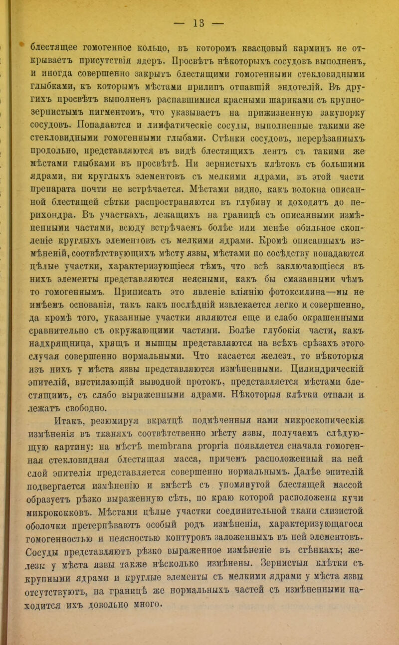 блестящее гомогенное кольцо, въ которомъ квасцовый карминъ не от- крываете присутствія ядеръ. Просвѣтъ нѣкоторыхъ сосудовъ выполненъу и иногда совершенно закрыть блестящими гомогенными стекловидными глыбками, къ которымъ мѣстами прилипъ отпавгаій эндотелій. Въ дру- гихъ просвѣтъ выполненъ распавшимися красными шариками съ крупно- зернистымъ пигментомъ, что указываетъ на прижизненную закупорку сосудовъ. Попадаются и лимфатическіе сосуды, выполненные такими же стекловидными гомогенными глыбами. Стѣнки сосудовъ, перерѣзанныхъ продольно, представляются въ видѣ блестящихъ лентъ съ такими же мѣстами глыбками въ просвѣтѣ. Ни зернистыхъ клѣтокъ съ большими ядрами, ни круглыхъ элементовъ съ мелкими ядрами, въ этой части препарата почти не встрѣчается. Мѣстами видно, какъ волокна описан- ной блестящей сѣтки распространяются въ глубину и доходятъ до пе- рихондра. Въ участкахъ, лежащихъ на границѣ съ описанными измѣ- ненными частями, всюду встрѣчаемъ болѣе или менѣе обильное скоп- лете круглыхъ элементовъ съ мелкими ядрами. Кромѣ онисанныхъ из- мѣненій, соотвѣтствующихъ мѣсту язвы, мѣстами по сосѣдству попадаются цѣлые участки, характеризующееся тѣмъ, что всѣ заключающееся въ нихъ элементы представляются неясными, какъ бы смазанными чѣмъ то гомогеннымъ. Приписать это явленіе вліянію фотоксилина—мы не имѣемъ основанія, такъ какъ послѣдній извлекается легко и совершенно, да кромѣ того, указанные участки являются еще и слабо окрашенными сравнительно съ окружающими частями. Болѣе глубокія части, какъ надхрящница, хрящъ и мышцы представляются на всѣхъ срѣзахъ этого случая совершенно нормальными. Что касается железъ, то нѣкоторыя изъ нихъ у мѣста язвы представляются измѣненными. Цилиндрическій эпителій, выстилающій выводной протокъ, представляется мѣстами бле- стящимъ, съ слабо выраженными ядрами. Нѣкоторыя клѣтки отпали и лежатъ свободно. Итакъ, резюмируя вкратцѣ подмѣченныя нами микроскопическія измѣненія въ тканяхъ соотвѣтственно мѣсту язвы, получаемъ слѣдую- щую картину: на мѣстѣ тетЬгапа ргоргіа появляется сначала гомоген- ная стекловидная блестящая масса, причемъ расположенный на ней слой энителія представляется совершенно нормальнымъ. Далѣе эпителій подвергается излѣненію и вмѣстѣ съ упомянутой блестящей массой образуетъ рѣзко выраженную сѣть, по краю которой расположены кучи микрококковъ. Мѣстами цѣлые участки соединительной ткани слизистой оболочки претерпѣваютъ особый родъ измѣненія, характеризующагося гомогенностью и неясностью контуровъ заложенныхъ въ ней элементовъ. Сосуды представляютъ рѣзко выраженное измѣненіе въ стѣнкахъ; же- лезы у мѣста язвы также нѣсколько измѣнены. Зернистыя клѣтки съ крупными ядрами и круглые элементы съ мелкими ядрами у мѣста язвы отсутствуютъ, на границѣ же нормальныхъ частей съ измѣненными на- ходится ихъ довольно много.