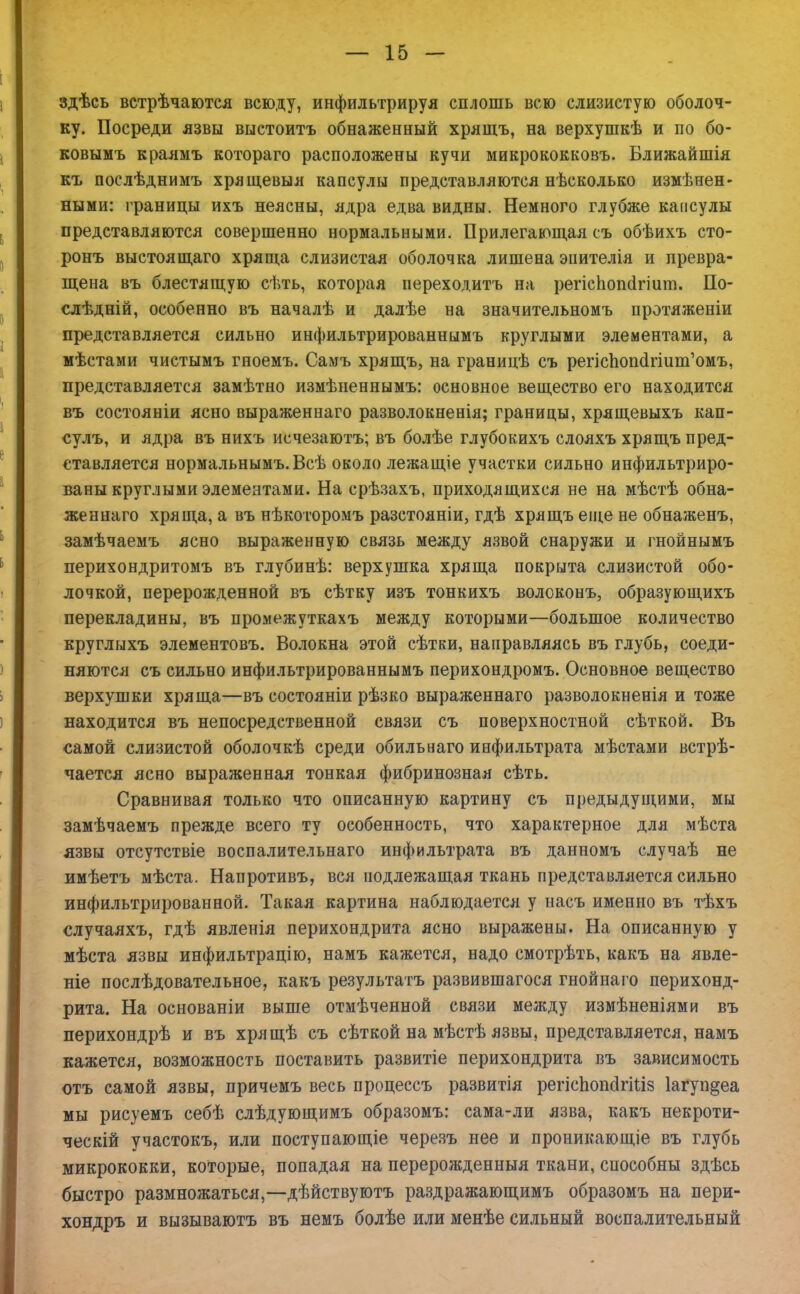 здѣсь встрѣчаются всюду, инфильтрируя сплошь всю слизистую оболоч- ку. Посреди язвы выстоитъ обнаженный хрящъ, на верхушкѣ и по бо- ковымъ краямъ котораго расположены кучи микрококковъ. Ближайшія къ послѣднимъ хрящевыя капсулы представляются нѣсколько измѣнен- ными: границы ихъ неясны, ядра едва видны. Немного глубже капсулы представляются совершенно нормальными. Прилегающая съ обѣихъ сто- ронъ выстоящаго хряща слизистая оболочка лишена эіштелія и превра- щена въ блестящую сѣть, которая иереходитъ на регіспопсігіит. По- слѣдиій, особенно въ началѣ и далѣе на значительномъ протяженіи представляется сильно инфильтрированнымъ круглыми элементами, а мѣстами чистымъ гноемъ. Самъ хрящъ, на границѣ съ репспопахшт'омъ, представляется замѣтно измѣненнымъ: основное вещество его находится въ состояніи ясно выраженнаго разволокненія; границы, хрящевыхъ кап- сулъ, и ядра въ нихъ исчезаютъ; въ болѣе глубокихъ слояхъ хрящъ пред- ставляется нормальнымъ.Всѣ около лежащіе участки сильно инфильтриро- ваны круглыми элементами. На срѣзахъ, приходящихся не на мѣстѣ обна- женнаго хряща, а въ нѣкоторомъ разстояніи, гдѣ хрящъ еще не обнаженъ, замѣчаемъ ясно выраженную связь между язвой снаружи и гнойнымъ перихондритомъ въ глубинѣ: верхушка хряща покрыта слизистой обо- лочкой, перерожденной въ сѣтку изъ тонкихъ волоконъ, образующихъ перекладины, въ промежуткахъ между которыми—большое количество круглыхъ элементовъ. Волокна этой сѣтки, направляясь въ глубь, соеди- няются съ сильно инфильтрированнымъ перихондромъ. Основное вещество верхушки хряща—въ состояніи рѣзко выраженнаго разволокненія и тоже находится въ непосредственной связи съ поверхностной сѣткой. Въ самой слизистой оболочкѣ среди обильнаго инфильтрата мѣстами встрѣ- чается ясно выраженная тонкая фибринозная сѣть. Сравнивая только что описанную картину съ предыдущими, мы замѣчаемъ прежде всего ту особенность, что характерное для мѣста язвы отсутствіе воспалительнаго инфильтрата въ данномъ случаѣ не имѣетъ мѣста. Напротивъ, вся подлежащая ткань представляется сильно инфильтрированной. Такая картина наблюдается у насъ именно въ тѣхъ случаяхъ, гдѣ явленія перихондрита ясно выражены. На описанную у мѣста язвы инфильтрацію, намъ кажется, надо смотрѣть, какъ на явле- ніе послѣдовательное, какъ результатъ развившагося гнойнаго перихонд- рита. На основаніи выше отмѣченной связи между измѣненіями въ перихондрѣ и въ хрящѣ съ сѣткой на мѣстѣ язвы, представляется, намъ кажется, возможность поставить развитіе перихондрита въ зависимость отъ самой язвы, причемъ весь процессъ развитія регіспопсІгШз 1агуп§еа мы рисуемъ себѣ слѣдующимъ образомъ: сама-ли язва, какъ некроти- ческій участокъ, или поступающіе черезъ нее и проникающіе въ глубь микрококки, которые, попадая на перерожденныя ткани, способны здѣсь быстро размножаться,—дѣйствуютъ раздражающимъ образомъ на пери- хондръ и вызываютъ въ немъ болѣе или менѣе сильный воспалительный