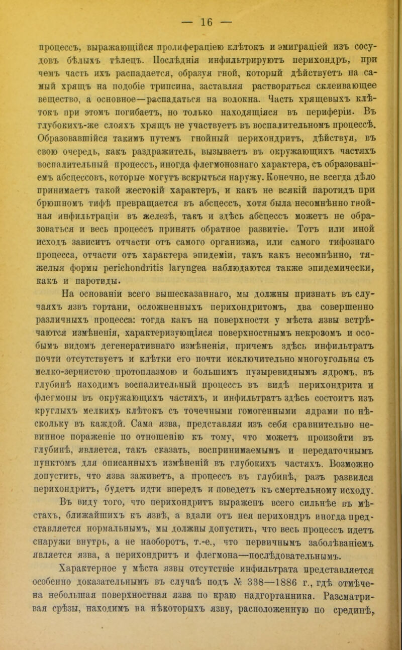 процессъ, выражающійся пролифераціею клѣтокъ и эмиграціей изъ сосу- довъ бѣлыхъ тѣлецъ. Послѣднія инфильтрируютъ перихондръ, при чемъ часть ихъ распадается, образуя гной, который дѣйствуетъ на са- мый хрящъ на подобіе трипсина, заставляя растворяться склеивающее вещество, а основное—распадаться на волокна. Часть хрящевыхъ клѣ- токъ при этомъ погибаетъ, но только находящіяся въ периферіи. Въ глубокихъ-же слояхъ хрящъ не участвуетъ въ воспалительномъ процессѣ. Образовавшійся такимъ путемъ гнойный перихондритъ, дѣйствуя, въ свою очередь, какъ раздражитель, вызываетъ въ окружающихъ частяхъ воспалительный процессъ, иногда флегмонознаго характера, съ образовані- емъ абсцессовъ, которые могутъ вскрыться наружу. Конечно, не всегда дѣло принимаетъ такой жестокій характеръ, и какъ не всякій паротидъ при брюшномъ тифѣ превращается въ абсцессъ, хотя была несомнѣнно гной- ная янфильтраціи въ железѣ, такъ и здѣсь абсцессъ можетъ не обра- зоваться и весь процессъ принять обратное развитіе. Тотъ или иной исходъ зависитъ отчасти отъ самого организма, или самого тифознаго процесса, отчасти отъ характера эпидеміи, такъ какъ несомнѣнно, тя- желыя формы регіспопс1гііІ8 Іагуп&еа наблюдаются также эпидемически, какъ и паротиды. На основаніи всего вышесказаннаго, мы должны признать въ слу- чаяхъ язвъ гортани, осложненныхъ перихондритомъ, два совершенно различныхъ процесса: тогда какъ на поверхности у мѣста язвы встрѣ- чаются измѣненія, характеризующаяся поверхностнымъ некрозомъ и осо- бымъ видомъ дегенеративнаго измѣненія, причемъ здѣсь инфильтратъ почти отсутствуетъ и клѣтки его почти исключительно многоугольны съ мелко-зернистою протоплазмою и болыпимъ пузыревиднымъ ядромъ. въ глубинѣ находимъ воспалительный процессъ въ видѣ перихондрита и флегмоны въ окружающихъ частяхъ, и инфильтратъ здѣсь состоитъ изъ круглыхъ мелкихъ клѣтокъ съ точечными гомогенными ядрами по нѣ- скольку въ каждой. Сама язва, представляя изъ себя сравнительно не- винное пораженіе по отношенію къ тому, что можетъ произойти въ глубинѣ, является, такъ сказать, воспринимаемымъ и передаточнымъ пунктомъ для описанныхъ измѣненій въ глубокихъ частяхъ. Возможно допустить, что язва заживетъ, а процессъ въ глубинѣ, разъ развился перихондритъ, будетъ идти впередъ и поведетъ къ смертельному исходу. Въ виду того, что перихондритъ выраженъ всего сильнѣе въ мѣ- стахъ, ближайшихъ къ язвѣ, а вдали отъ нея перихондръ иногда пред- ставляется нормальнымъ, мы должны допустить, что весь процессъ идетъ снаружи внутрь, а не наоборотъ, т.-е., что первичнымъ заболѣваніемъ является язва, а перихондритъ и флегмона—послѣдовательнымъ. Характерное у мѣста язвы отсутствіе инфильтрата представляется особенно доказательнымъ въ случаѣ подъ № 338—1886 г., гдѣ отмѣче- на небольшая поверхностная язва по краю надгортанника. Разсматри- вая срѣзы, находимъ на нѣкоторыхъ язву, расположенную по срединѣ,.