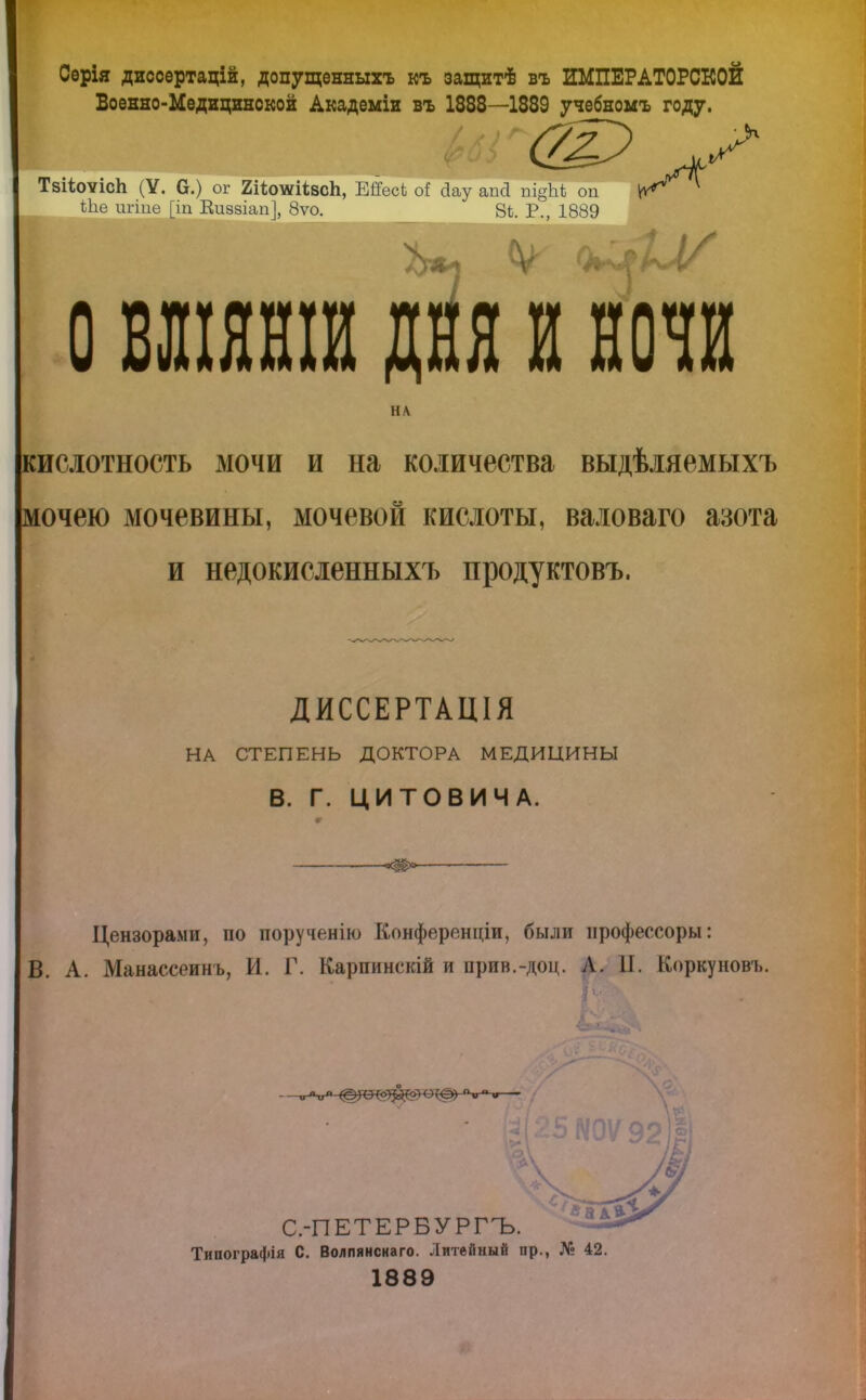 Серія диссертацій, допущенныхъ къ защитѣ въ ИМПЕРАТОРСКОЙ Военно-Медицинской Академіи въ 1888—1889 учебномъ году. Тзііоѵісп (У. а.) ог 2ЦотсН;всп, Е#есЬ о* Дау апа пі§ЬЬ оп іЬе ш-іпе [іп Еиззіап], 8ѵо. 8ѣ. Р., 1889 О БШЯНШ ДНЯ И НОЧИ НА кислотность мочи и на количества выдѣіяемыхъ мочею мочевины, мочевой кислоты, валоваго азота и недокисленныхъ продуктовъ. ДИССЕРТАЦІЯ НА СТЕПЕНЬ ДОКТОРА МЕДИЦИНЫ В. Г. ЦИТОВИЧА. ч(^»> ■ Цензорами, по порученію Конференціи, были профессору: В. А. Манассеинъ, И. Г. Карпинскій и прив.-доц. Л. 11. Коркуновъ. С.-ПЕТЕРБУРГЪ. Типографія С. Волпянснаго. Литейный пр., № 42. 1889