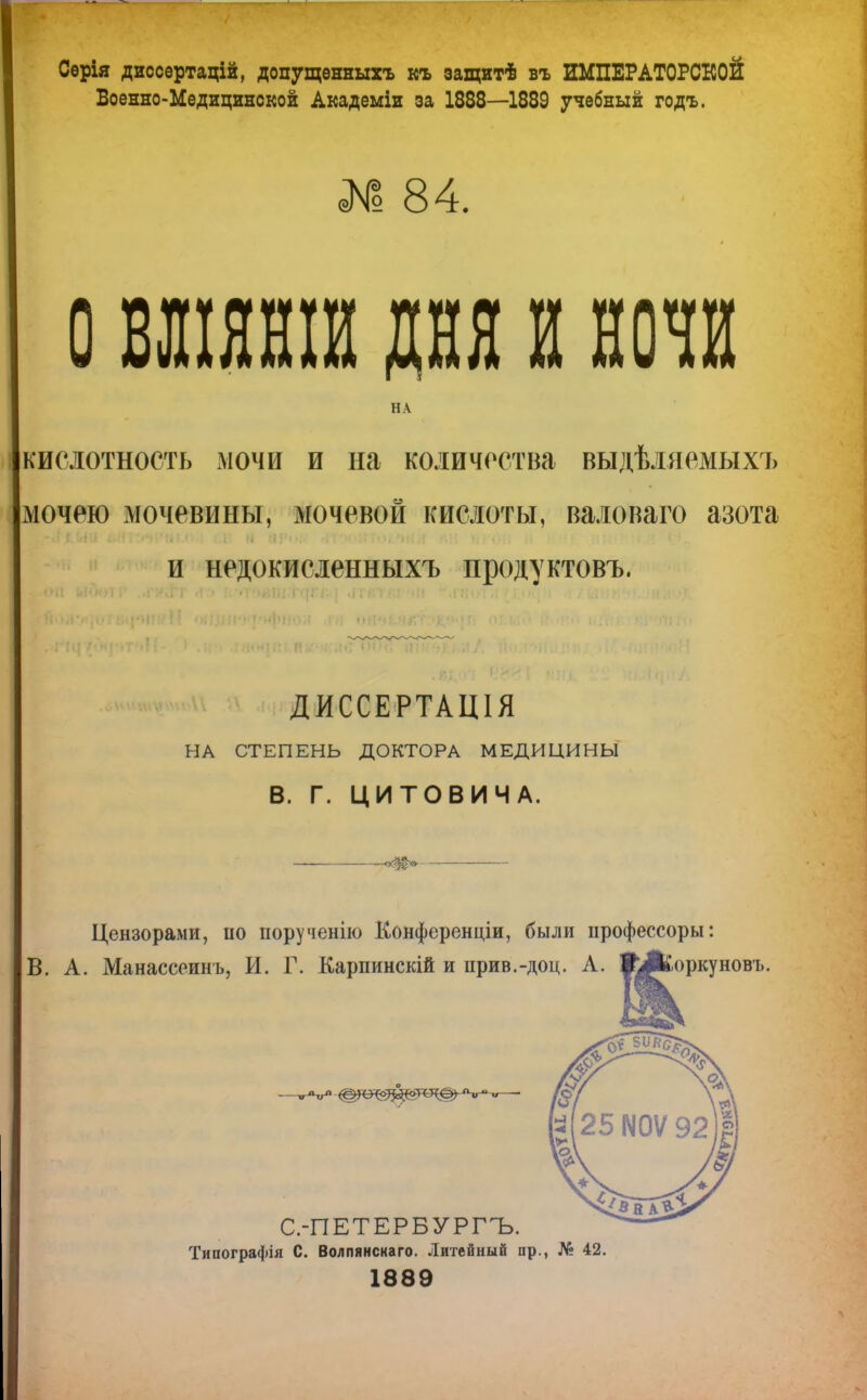 Серія диссертацій, допущѳнныхъ къ защитѣ въ ИМПЕРАТОРСКОЙ Военно-Медицинской Академіи за 1888—1889 учебный годъ. № 84. о вліянш дня и нота НА кислотность мочи и на количества выдѣляемыхъ мочею мочевины, мочевой кислоты, валоваго азота и недокисленныхъ продуктовъ. ДИССЕРТАЦІЯ НА СТЕПЕНЬ ДОКТОРА МЕДИЦИНЫ В. Г. ЦИТОВИЧА. Цензорами, по порученію Конференціи, были профессоры: В. А. Манассеинъ, И. Г. Карпинскій и прив.-доц. А. #А^оркуновъ. Типографія С. Волпянскаго. Литейный пр., № 42. 1889