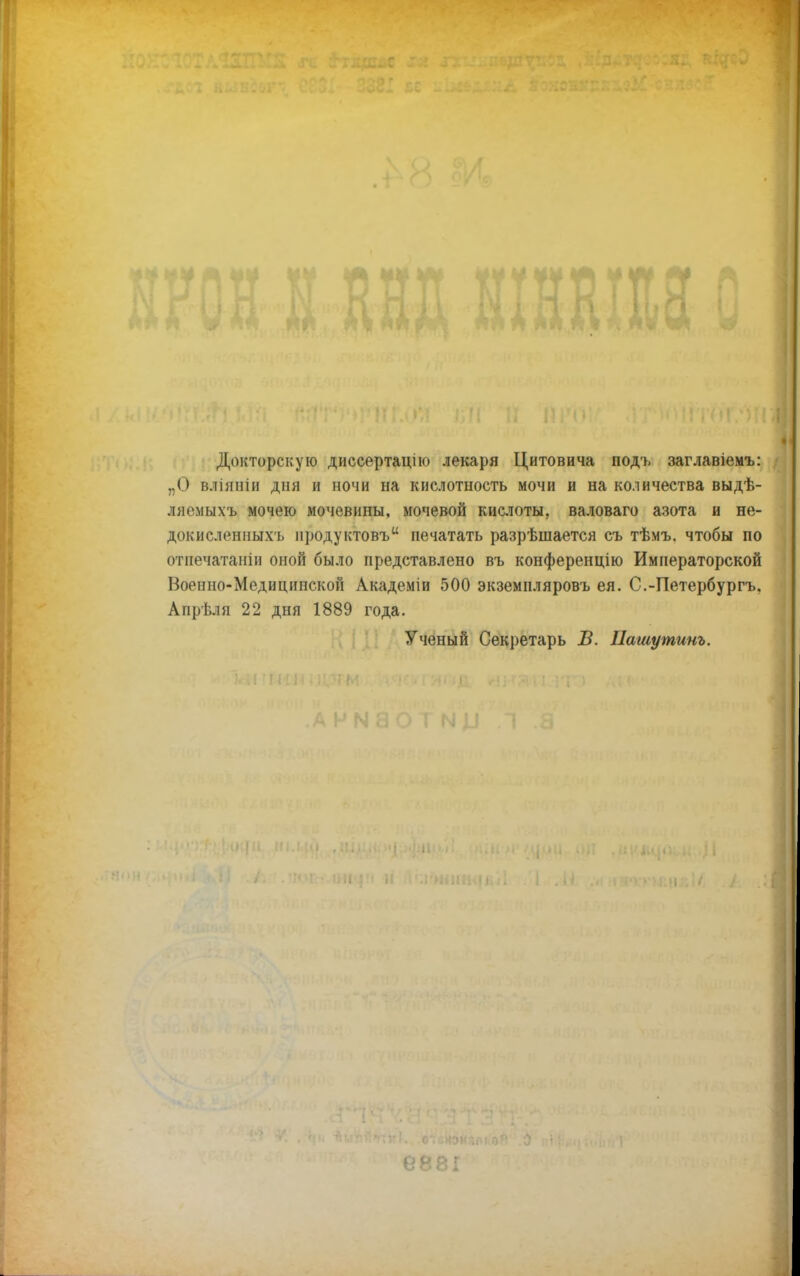 4* Докторскую диссертацію лекаря Цитовича подъ заглавіемъ: „О вліяніи дня и ночи на кислотность мочи и на количества выдѣ- ляемыхъ мочею мочевины, мочевой кислоты, валоваго азота и не- докисленныхъ іі])Одуктовъи печатать разрѣшается съ тѣмъ. чтобы по отнечатаніи оной было представлено въ конференцію Императорской Военно-Медиципской Академіи 500 экземпляровъ ея. С.-Петербургъ, Апрѣля 22 дня 1889 года. Ученый Секретарь Б. ІІашутинь.