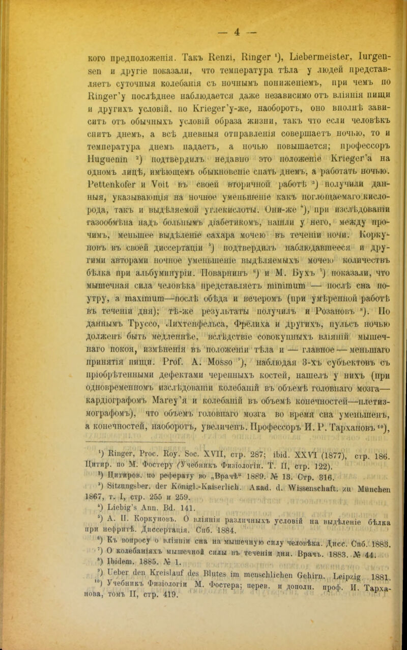 кого предположеніл. Такъ Кепгі, Шп§ег 1), ЬіеЬегтеізІѳг, Іиг&еп- зеп и друпе показали, что температура тѣла у людей представ- ляетъ суточныя колебанія съ почнымъ пониженіемъ, при чемъ ио Ніп§ег'у иослѣднее наблюдается даже независимо отъ вліянія нищи н другихъ условій, ио Кгіе§ег*у-же, наоборотъ, оно вполнѣ зави- сить отъ обычныхъ условій образа жизни, такъ что если человѣкъ спитъ днемъ, а всѣ дневный отправленія совершаетъ ночью, то и температура днемъ иадаетъ, а ночью повышается; ирофессоръ Ни^иепіп *) подтвердилъ недавно это положеше Кпе^ег'а на одномъ лицѣ, имѣющемъ обыкновеніе спать днемъ, а работать ночью. РеНепкоГег и Ѵоіі въ своей вторичной работѣ 3} получили дан- ный, указываюінін на ночное умсііыненіе какъ поглощаема го кисло- рода, такъ и выдѣляемой углекислоты. Они-же *), при изслѣдованіи газообмѣпа надъ болышмъ діабетикомъ, нашли у него, между про- чим!,, меньшое выдѣленіе сахара мочею въ теченіи ночи. Корку- новъ въ своей диссертаціи ь} подтвердилъ наблюдавшееся и дру- гими авторами ночное у мепьшеше выдѣляемыхъ мочеь» количествъ бьлка при альбумиітуріи. Поварнинъ в) и М. Бухъ '] показали, что мышечная сила че.нжѣка нредставляетъ шіпішит — иослѣ сна по- утру, а тахіпшт—послѣ обѣда и вечеромъ (при умѣреннон работѣ въ теченіи дня); тѣ-же результаты иолучилъ и Розановъ *). Но даннымі. Труссо, .Іихтенфе.іьса. Фрёлиха и другихъ, п).іьсъ ночью долженъ быть медленнѣе. вслѣдствіе совокупныхъ вліянііі мышѳч- наго покоя, измѣненін въ положеніи тѣла и — главное — менынаго иринятія нищи. РгоГ. А. Мовзо наблюдая 3-хъ субъектовъ съ прюбрьтенными дефектами черенныхъ костей, нашелъ у нихъ (при одновременномъ изсл ьдовапш колебашй въ объемѣ головнаго мозга— кардіографомъ Магеу'я и колебаній въ объемѣ конечностей—нлетиз- мографомъ), что объемъ головпаго мозга во время сна уменьшенъ, а конечностей, наоборотъ, увеличенъ. Ирофессоръ И. Р. Тархановъ10), ') Кіпяег, Ргос. Коу. 8ос. XVII, стр. 287; іЬісІ. XXVI (1877), стр. 186. Цнтир. по М. Фостеру (Тчебникъ Физіологін. Т. II, стр. 122). 1) Цитиров. ио реферату во „Врачѣ 1889. № 18. Стр. 316. 3) 8іі/.ипкйЬег. (Іег Кош^.-КаьегНсЬ. Акасі. (I. ^ізвепзсЬаіЪ. /и МііпсЬеп 1867, т. I, стр. 255 и 259. *) ІлеЫ#'й Апп. Всі. 141. 5) А. II. Коркуноьъ. О вліянііі различны.ѵь условій на ныдѣленіе бѣлка при нефригѣ. Дпссертація. Снб. 1884. в) Къ вопросу о вліяніи сна на мышечную силу человѣка. Дисс. Спб. 1883. ') О колебаніяхъ мышечной силы нъ теченіи дня. Врачъ 1883 № 44 *) ІЬісІет. 1885. Ц 1. 9) ІІеЬег йен Кгеізіаиі' сіез ВІіНей іт тепьсЫісЬеп ѲеЬігп. ЬеірхЛ§ 1881 ,п) Учебникъ Физіологіи М. Фосгера; перев. и до иол п. проф. И. Тарха- нова, томъ II, стр. 419. Р