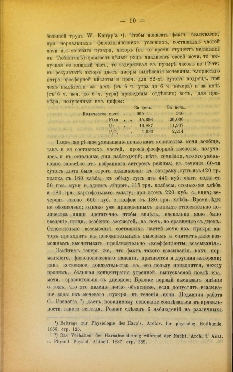 большой трудъ \Ѵ. Каирр'а '). Чтобы показать фактъ всасыванія, при нормальныхъ физіологическихъ условіяхъ. составныхъ частей мочи &9А мочеваго пузыря, авторъ (въ то время студентъ медицины пъ Тюбипгенѣ) произвел!» цѣлый рядъ анализовъ своей мочи, то вы- пуская ее каждый часъ. то задерживая въ пузырѣ часовъ по 12-ти; пъ результатѣ авторъ даетъ цифры выдѣленія мочевины, хлористаго патра. фосфорной кислоты и проч. для 82-хъ сутокъ подрядъ, при ч«'чг выдѣленія за день (съ 6 ч. утра до 6 ч. вечера) и за ночь (съ 6 ч. веч. до 6 ч. утра) приведены отдѣльно; вотъ, для при- мѣра. полученныя имъ цифры: За день. За ночь. Количество мочи . . 965 316 Гіха. , . 45,396 26,036 Иг . . . 16,887 11,937 Р205 . . 1,930 2,214 Такое же рѣзкое уменьшепіе ночью какъ количества мочи вообще, такъ и ея составныхъ частей, кромѣ фосфорной кислоты, получа- лось и въ остальные дни наблюденій; нѣтъ сомнѣнія. что это умень- шена занисѣ.ю отъ избраннаго авторомъ режима; въ теченіи 60-ти сутокъ діэта была строго одинаковая: къ завтраку сунъ изъ 420 гр. молока съ 180 хлѣба; къ обѣду супъ изъ 440 куб. сант. воды съ 90 грм. муки и однимъ янцомъ. 115 грм. колбасы, столько же хлѣба и 180 грм. картофельнаго салату; при этомъ 220 куб. с. вина; ве- черомъ около 600 куб. с. кофею съ 180 грм. хлѣба. Время ѣды не обо:ш,ччено; однако ужо нриведенныхъ данныхъ относительно ко- личества нищи достаточно, чтобы видѣть, насколько мало было введете нищи, особенно азотистой, на ночь, по сравнен но съ днемъ. Относительно всасыванія составныхъ частей мочи изъ пузыря ав- торъ приходитъ къ положительнымъ выводамъ и считаетъ даже воз- можнымъ высчитывать приблизительно «коэффиціэнты всасыванія». •Замѣтимъ теперь же, что фактъ такого всасыванія, какъ нор- мальнаго, физіологическаго яаленія, признается и другими авторами; какъ косвенное доказательство въ его пользу приводится, между прочимъ. большая концентрація утренней, выпускаемой послѣ сна, мочи, сравнительно съ дневною; Брюкке первый высказалъ мнѣніе о томъ, что это явлѳніе легко объяснимо, если допустить всасыва- ніе воды изъ мочеваго пузыря въ теченіи ночи. Недавняя работа С. Ро8пега г) даетъ повидимому основаніе сомнѣваться въ правиль- ности такого всгляда. Розпег сдѣлалъ 6 наблюденій на различныхъ ') Веііга&е /иг РЬуьіоІодіе йеа Нагп'з. Агспіѵ. Гиг рЬузіоІод. Неіікипйе. 1856. стр. 125. *) Бая ѴегЬаІІеп сіег РІапіаЫопйегипд ѵгапгепо' йег КасЫ. АгсЪ. І. Апаі. и. РЬузіоІ. РЬувІоІ. АЫЬеіІ. 1887. стр. 389.