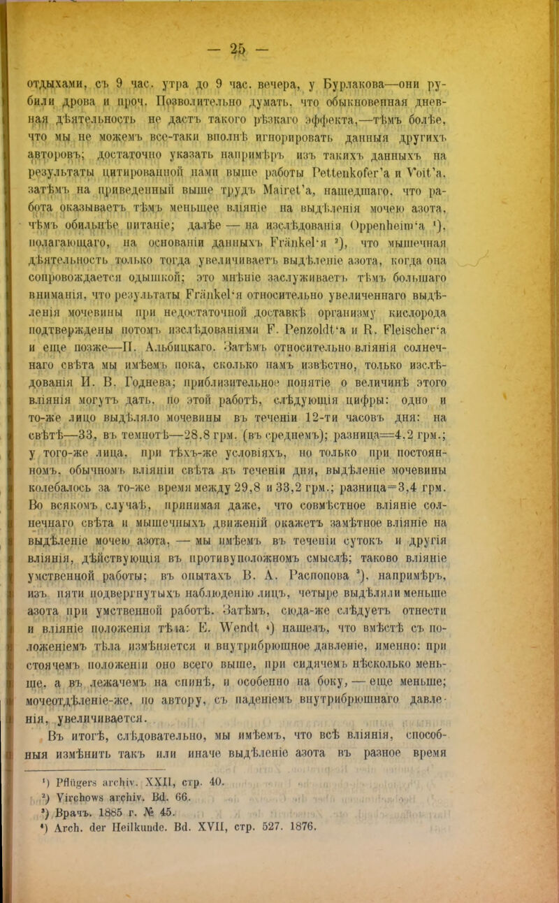 отдыхами, съ 9 час. утра до 9 час. вечера, у Бурлакова—они ру- били дрова и проч. Позволительно думать, что обыкновенная днев- ная деятельность не дастъ такого рѣзкаго эффекта,—тѣмъ болѣе, что мы не можемъ все-таки вполнѣ игнорировать данныя другихъ авторовь; достаточно указать напримѣръ изъ такихъ данныхъ на результаты цитированной памп выше работы РеИепкоГег'а и ѴоіГа. затѣмъ на приведенный выше тдудъ МаігеГа, нашедшаго. что ра- бота оказываетъ тѣмъ меньшее влінпіе на выді.ленія мочею азота, чѣмъ обильні.е иитаніе; далѣе — на изслѣдованш Орреппеіпга 1). полагающего, на основапіи данным. РгаикеРн 3), что мышечная деятельность только тогда увеличиваете выдѣлеше азота, когда она сопровождается одышкой; это мнѣніе заслуживает}, тѣмъ болыпаго вннманія, что результаты РгликеРя относительно увеличеннаго выдѣ- ленія мочевины при недостаточной доставкь организму кислорода подтверждены потомь изслѣдованіями Р. РепиоМѴа и К. Р1еізсЬег'а и еще позже—П. Альбицкаго. Затѣмъ относительно вліянія солнеч- наго свѣта мы имѣемь пока, сколько намъ извѣстно, только изслѣ- дованія И. В. Годнева; приблизительно'' понятіе о величинѣ этого вліянія могутъ дать, но этой работ в, слѣдующія цифры: одно и то-же лицо выделяло мочевины вь теченіи 12-ти часовъ дня: на свѣтѣ—33, въ темнотѣ—28.8 грм. (вь среднемъ); разница=4.2 грм.; у того-же лица, при тѣхъ-же условіяхъ, но только при постоян- номъ. обычномь вліяніи свѣта въ теченіи дня, выдѣленіе мочевины колебалось за то-же время между 29,8 и 33,2 грм.; разница=3,4 грм. Но всякомъ случаѣ. принимая даже, что совмѣстное вліяніе сол- нечнаго свѣта и мышечиыхъ движеній окажетъ замѣтное вліяніе на выдѣлеше мочею азога, — мы нмѣемъ въ течепіи сутокъ и другія вліянія, дѣйствуюшдя въ иротивуположномъ смыслѣ; таково вліяніе умственной работы; въ онытахъ В. А. Распопова 3). напримѣръ, изъ пяти подвергнутыхъ наблюденію лицъ, четыре выдѣляли меньше азота при умственной работѣ. Затѣмъ, сюда-же слѣдуетъ отнести и вліяніе положешя тѣіа: В. \Ѵепо!і *) нашелъ, что вмѣстѣ съ по- ложеніемъ тѣ.іа измѣняется и внутрибрюшное давленіе, именно: при стоячемъ ноложеніи оно всего выше, при сидячемь нѣсколько мень- ше, а въ лежачемъ на спинѣ, и особенно на боку, — еще меньше; мочеотдѣленіе-же, по автору, съ паденіемъ внутрибрюшнаго давле- нія, увеличивается. Въ итогѣ, следовательно, мы имѣемъ, что всѣ вліянін, способ- ный измѣнить такъ или иначе выдѣленіе азота въ разное время ') РШізег* агсіііѵ. XXII, стр. 40. 1) ѴігсЬо^а аісЬіѵ. В(1. 66. ') Врачъ. 18«5 г. № 45. 4) АгсЬ. (іег НеШгапйе. Всі. XVII, стр. 527. 1876.