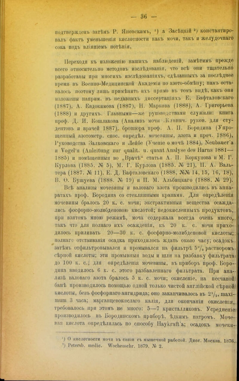 - 30 - нодтвержіеиь затьмъ Р. Яиовскимъ, 1) а Засѣцкій а) константиро- валъ ф&кТТЬ уменьшешн кислотности какъ мочи, такъ и желудочнаго сока подъ вліяшемъ нотѣнія. Переходя къ изложенію нашихъ наблюденій. замѣтимъ прежде всего относительно методовъ изслѣдованія, что всѣ они тщательно разработаны при многихъ изслѣдованіихъ, сдѣланныхъ за послѣднее время въ Военно-Медицинской Академіи но азото-обмѣну; намъ оста- валось поэтому лишь примѣнить ихъ прямо въ томъ видѣ, какъ они изложены наирим. въ недавнихъ диссертаціяхъ Ші Бафталовекаго (1887) , А. Евдокимова (1887), П. Маркова (1888), А. Григорьева (1888) и другихъ. Главными—же руководствами служили: книга нроф. Д. И. Кошлакова (Анализъ мочи .Ьлпнич. руков. для сту- дентов], и врачей 1887), брошюра проф. А. П. Бородина (Упро- щенный азотометр. снос, опредѣл. мочевины, азота и проч. 1886), Руководства ^алковскаго и Лейбе (Учеиіе о мочь 1884), КеиЬаиег'а п Ѵо§еГя (Апіеіит^ ииг (ріаііі. и. циапі Апаіузе <1оз Иагпз 1881— 1885) и іюмьшенныя во ,,ІЗрачѣи статьи А. II. Коркунова и М. Г. Курлова (1885. № 5). М. Г. Курлова (1885. № 21), II. А. Валь- тера (1887. № п). к. Д. Пафтнловскаго (1888, 14, 15, 16, 18), П. Ѳ. Бушуева (1888. № 19) и П. М. Альбицкаго (1888. № 29). Всѣ анализы мочевины и валоваго азота производились въ аппа- ратахъ нроф. Бородина со стеклянными кранами. Для опредѣленія мочевины бралось 20 к. с. мочи; экстрактивный вещества осажда- лись фосфорно-молибденовою кислотой; недокисленныхъ иродуктовъ,. при взятомъ мною режимѣ, моча содержала всегда очень много,, такъ что для полнаго нхъ осаждеиія, къ 20 к. с. мочи прихо- дилось приливать 20—30 к. с. фосфорио-молибденовой кислоты;: нолнаги отстанванія осадка приходилось ждать около часу; осадокъ. затѣмъ отфильтровывался н промывался па фильтрѣ 5/0 растворомъ сѣрной кислоты; эти иромывпыя воды и шли на разбавку фильтрата» до 100 к. с; для оиредѣленія мочевины, въ приборъ проф. Боро- дина вводилось 6 к. с. этого разбавленнаго фильтрата. При ана- лиз ь валоваго азота бралось 5 к. с. мочи; окисленіе, на песчаной банѣ производилось помощью одной только чистой англінской сѣрной1 кислоты, безъ фосфорнаго ангидрида; оно заканчивалось въ 21/2,тахі- тит 3 часа: марганцевокиелаго калія, для окончанія окисленія,. требовалось при этомъ не много: 5—7 кристалликовъ. Усредненіе производилось въ Бородинскомъ ириборѣ. ѣдкимъ натромъ. Моче-- вая кислота опредѣлялась по способу ПаукгаП'а; осадокъ мочеки- ') О кислотности мочи иъ сити (п. мышочиоіі работой. Дисс. Москиа. 1876. 2) РеіегяЬ. теіНс. \Ѵоспеп:>сЬг. 1879. № 2.