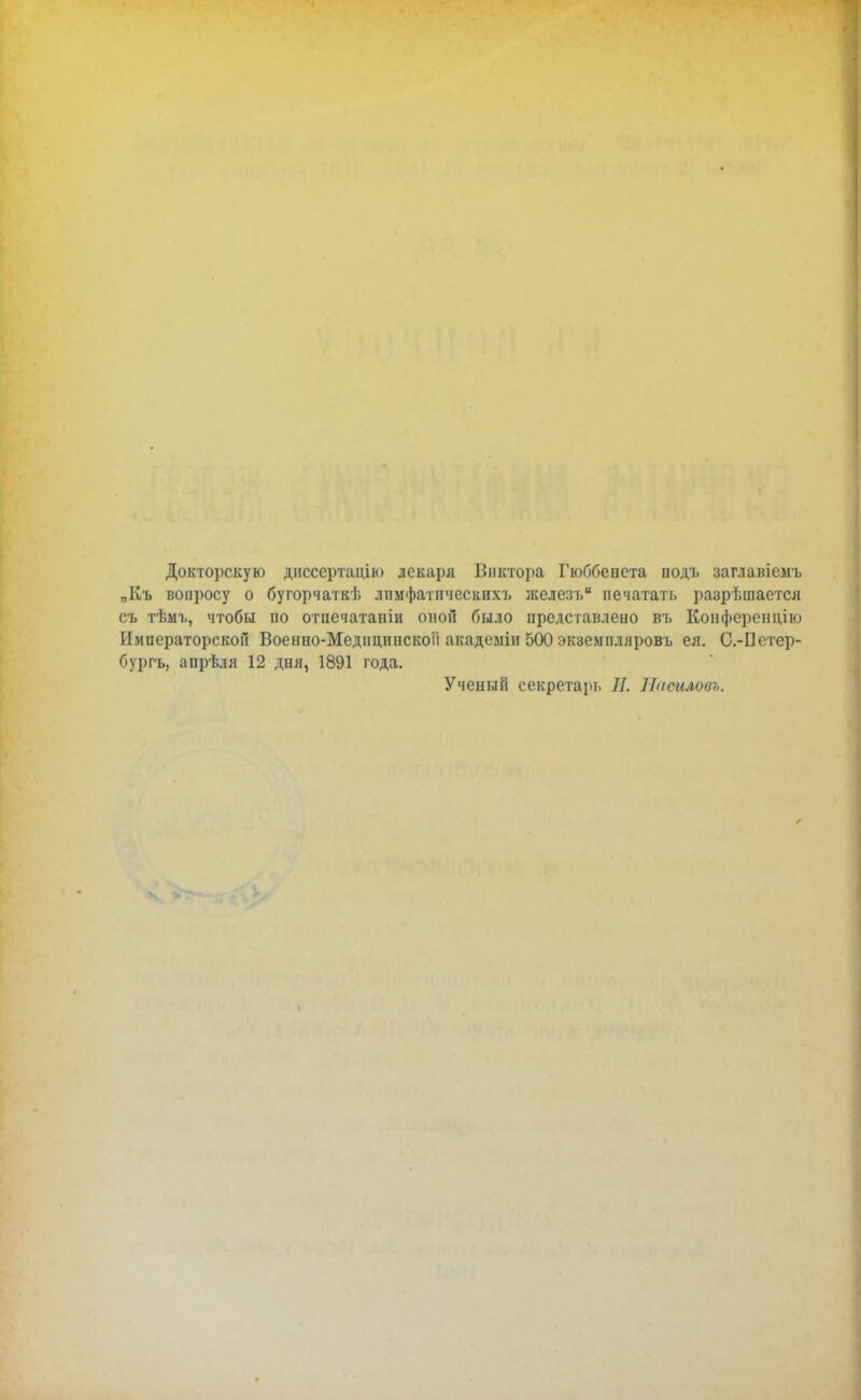 Докторскую диссертадію лекаря Виктора Гюббепета подъ заглавіемъ „Къ вопросу о бугорчаткѣ лнмфатичесаихъ железъ печатать разрешается съ тѣмі>, чтобы по отпечатаны оной было представлено въ Коиференцію Императорской Военно-МедидипскоП акадеыіи 500 экземпляровъ ея. С.-Петер- бургъ, апрѣля 12 дня, 1891 года. Ученый секретарь П. Наѳиловъ.