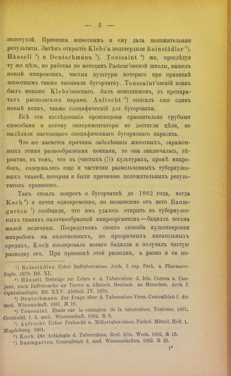 золотухой. Прививка животнымъ и ему дала положительные результаты. Затѣмъ открытіе ЮеЪз'а подтвердили КеіпзйасПег % Напзеіі 2) и Беиізсптапп 3). Тоиззаіпі 4) же, преслѣдуя ту же цѣль, но работая по методамъ Ра8ѣеш*'овской школы, нашелъ новый микрококкъ, чистыя культуры котораго при прививкѣ животнымъ также вызывали бугорчатку. Тои88аіні'овскій коккъ былъ меньше ЮеЪз'оевскаго, былъ неподвиженъ, въ препара- тахъ располагался парами. Аиігеспі б) описалъ еще одинъ новый коккъ. также сиецифическій для бугорчатки. Всѣ эти изслѣдованія произведены сравнительно грубыми способами п потому экпериментаторы не достигли цѣли, не выдѣлили настоящаго специфическаго бугорковаго паразита. Что же касается причины заболѣванія животныхъ, заражен- ныхъ этими разнообразными кокками, то она заключалась, вѣ- роятно, въ томъ, что въ (чистыхъ (!)) культурахъ, кромѣ микро- бовъ, содержались еще и частички размельченныхъ туберкулез- ныхъ тканей, которыя и были причиною положительныхъ резуль- татовъ прнвивокъ. Такъ стоялъ вопросъ о бугорчаткѣ до 1882 года, когда Косп6) и почти одновременно, но независимо отъ него Ваиш- ^агіеп 7) сообщили, что имъ удалось открыть въ туберкулез- ныхъ тканяхъ палочкообразный микроорганизмъ—бациллъ весьма малой величины. Посредствомъ своего способа культивировки микробовъ на оплотненныхъ, но прозрачныхъ питательныхъ средахъ, Косіі изолировалъ новаго бацилла и получилъ чистую разводку его. При прививкѣ этой разводки, а равно и ея по- *) Ксіпзіасііег. СеЬег ІтЙиЬегсиІозе. АгсЬ. I схр. РаіЬ. и. РЬагтасо- Іодіе. 1879. В(і. XI. 2) Нііпвеіі. ВеіЬгііде гиг ЬеЬге ѵ. сі. ТиЬегсиІозе сі. Ігіз, Согпеа и. Соп- ^ипі паси Ітіѵегзиспе ап Тіегеп и. кііпізси. ВеоЬасп. ап Мепзсігеп. АгсЬ. I ОрЬІаІпюІоеіе. Всі. XXV. АЫЪеіІ. IV. 1879. 3) Веиізсптапп- 7мг Егаде ііЬег (I. ТиЬегсиІозе Ѵігиз. СепігаІЫаи I (Ііе тео\ \ѴізйепзсЬаЛ. 1881. № 18. 4) Тоиззаіпі Еіисіе зиг 1а соиіадіоп (1е 1а ІиЪегсиІозе. Тоиіоизе. 1881. СепігаІЫ. і. й. тесі. \ѴіззепзсЬаЛ. 1882. № 8. 5) Аиігесііі ІІеЬег РегІзисМ и. МШагІиЬегсиІозе. Раіііоі. МіМеіІ. Ней. 1. МадсІеЬиг^. 1881. в) Косіі. І)іе Аеііоіо^іе ± ТиЬегсиІозе. Вегі. кііп. ЛѴосЬ. 1882.. № 15. 7) Ваит^аіЧеп. СепІгаІЫаМ Й. тесі. \ѴіззепзсЬайеп. 1882. № 15. 1*