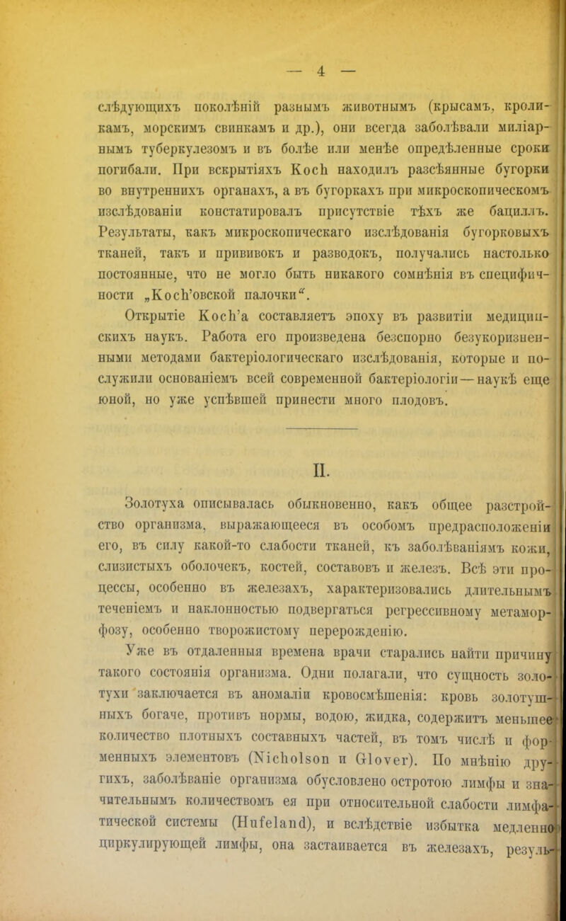 слѣдующихъ поколѣній разнымъ животнымъ (крысамъ, кроли- камъ, морскимъ свпнкамъ и др.), они всегда заболѣвали миліар- вымъ туберкулезомъ и въ болѣе или менѣе опредѣленные сроки погибали. При вскрытіяхъ КосЬ находилъ разсѣянные бугорки во внутреннихъ органахъ, а въ бугоркахъ при микроскопическомъ изслѣдованіи констатировалъ присутствіе тѣхъ же бациллъ. Результаты, какъ микроскопическаго изслѣдованія бугорковыхъ тканей, такъ и прививокъ и разводокъ, получались настолька постоянные, что не могло быть никакого сомнѣнія въ специфич- ности „Косп'овской палочки. Открытіе Косп'а составляетъ эпоху въ развитіи медищш- скихъ наукъ. Работа его произведена безспорно безукоризнен- ными методами бактеріологическаго изслѣдованія, которые и по- служили основаніемъ всей современной бактеріологіи — наукѣ еще юной, но уже успѣвшей принести много плодовъ. П. Золотуха описывалась обыкновенно, какъ общее разстрои- ство организма, выражающееся въ особомъ предрасположеніи его, въ силу какой-то слабости тканей, къ заболѣваіііямъ кожи слизистыхъ оболочекъ, костей, составовъ и железъ. Всѣ эти про-] цессы, особенно въ железахъ, характеризовались длительнымъ: теченіемъ и наклонностью подвергаться регрессивному метамор- фозу, особенно творожистому перерожденію. Уже въ отдаленныя времена врачи старались найти причину] такого состоянія организма. Одни полагали, что сущность золо-; тухи заключается въ аномаліи кровосмѣшенія: кровь золотуш-! ныхъ богаче, противъ нормы, водою, жидка, содержитъ меньшее количество плотныхъ составныхъ частей, въ томъ числѣ и фор! менныхъ элементовъ №с1юІ80п и біоѵег). По мнѣнію друі гихъ, заболѣваніе организма обусловлено остротою лимфы и зна-І чительнымъ количествомъ ея при относительной слабости лимфа^ тической системы (НиГеІапоѴ), и вслѣдствіе избытка медленна циркулирующей лимфы, она застаивается въ железахъ, резуліі