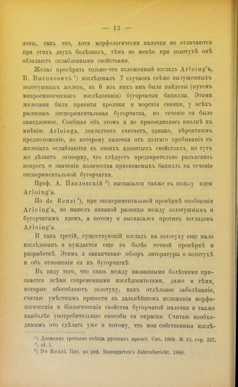 левы, такъ что, хотя морфологически палочки не отличаются при этихъ двухъ болѣзняхъ, тѣмъ не менѣе при золотухѣ онѣ обладаютъ ослабленными свойствами. Желай провѣрить только-что изложенный взглядъ Аг1оіп^'а, В. Высоковичъ1) изслѣдовалъ 7 случаевъ свѣже вылущенныхъ золотупшыхъ железъ, въ 6 изъ нихъ имъ были найдены (путемъ микроскопического изслѣдованія) бугорчатыя бациллы. Этими железами были привиты кролики и морская свинки, у всѣхъ развилась экспериментальная бугорчатка, но теченіе ея было замедленное. Сообщая объ этомъ и не присоединяясь вполнѣ къ мнѣнію Аг1оіп§а, докладчпкъ считаетъ, однако, вѣроятнымъ предположеніе, по которому палочки отъ долгаго пребыванія въ железахъ ослабляются въ своихъ ядовитыхъ свойствахъ, но тутъ же дѣлаетъ оговорку, что слѣдуетъ предварительно разъяснить вопросъ о значеніи количества прививаемыхъ бациллъ на теченіе экспериментальной бугорчатки. Проф. А. Павловскій ) высказался также въ пользу идеи Аг1оіп§'а. Но (1е Кепгі3), при экспериментальной провѣркѣ сообщенія Аг1оіп^'а, не нагаелъ никакой разницы между золотушнымъ и бугорчатымъ ядомъ, а потому и высказался противъ взглядовъ Аг1оіп^'а. И такъ третій, суіцествующій взглядъ на золотуху еще мало пзслѣдованъ и нуждается еще въ болѣе точной провѣркѣ и разработкѣ. Этимъ я заканчиваю обзоръ литературы о золотухѣ и объ отношеніи ея къ бугорчаткѣ. Въ виду того, что связь между названными болѣзнями при- знается всѣми современными изслѣдователями, даже и тѣми, которые обособляютъ золотуху, какъ отдѣльное заболѣваніе, считаю умѣстнымъ привести въ дальнѣйшемъ изложеніи морфо- логическія и біологическія свойства бугорчатой палочки и также наиболѣе употребительные способы ея окраски. Считаю необхо- димымъ это сдѣлать уже и потому, что мои собственные изслѣ- *) Дпевннкъ третьяро съѣзда русскихъ врачей. СііО. 1889. № 10, стр 337 2) ісі. 1. 3) 1)е Кепгі. Цит. по реф. Вашп^аПеп'з ЛаЬгезЪегісЫ. 1886.